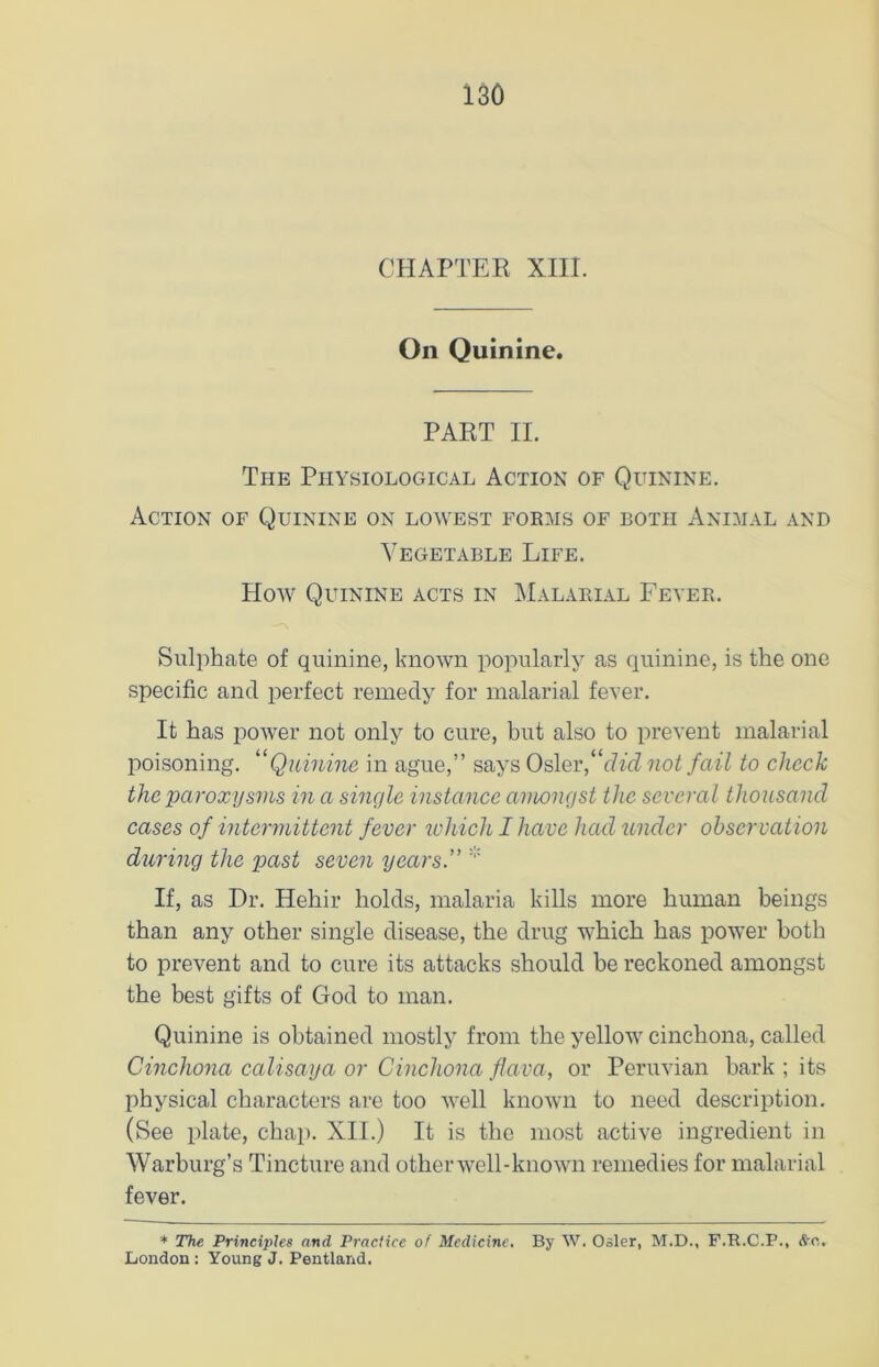 CHAPTER XIII. On Quinine. PART II. The Physiological Action of Quinine. Action of Quinine on lowest forms of both Animal and Vegetable Life. How Quinine acts in Malarial Fever. Sulphate of quinine, known popularly as quinine, is the one specific and perfect remedy for malarial fever. It has power not only to cure, but also to prevent malarial poisoning. “Quinine in ague,” says Osier “did not fail to check the paroxysms in a single instance amongst the several thousand cases of intermittent fever which I have had under observation during the past seven years.” If, as Dr. Hehir holds, malaria kills more human beings than any other single disease, the drug which has power both to prevent and to cure its attacks should be reckoned amongst the best gifts of God to man. Quinine is obtained mostly from the yellow cinchona, called Cinchona calisaya or Cinchona flava, or Peruvian hark ; its physical characters are too well known to need description. (See plate, chap. XII.) It is the most active ingredient in Warburg’s Tincture and other well-known remedies for malarial fever. * The Principles and Practice of Medicine. By W. Osier, M.D., F.R.C.P., &c.. London : Young J. Pentland.