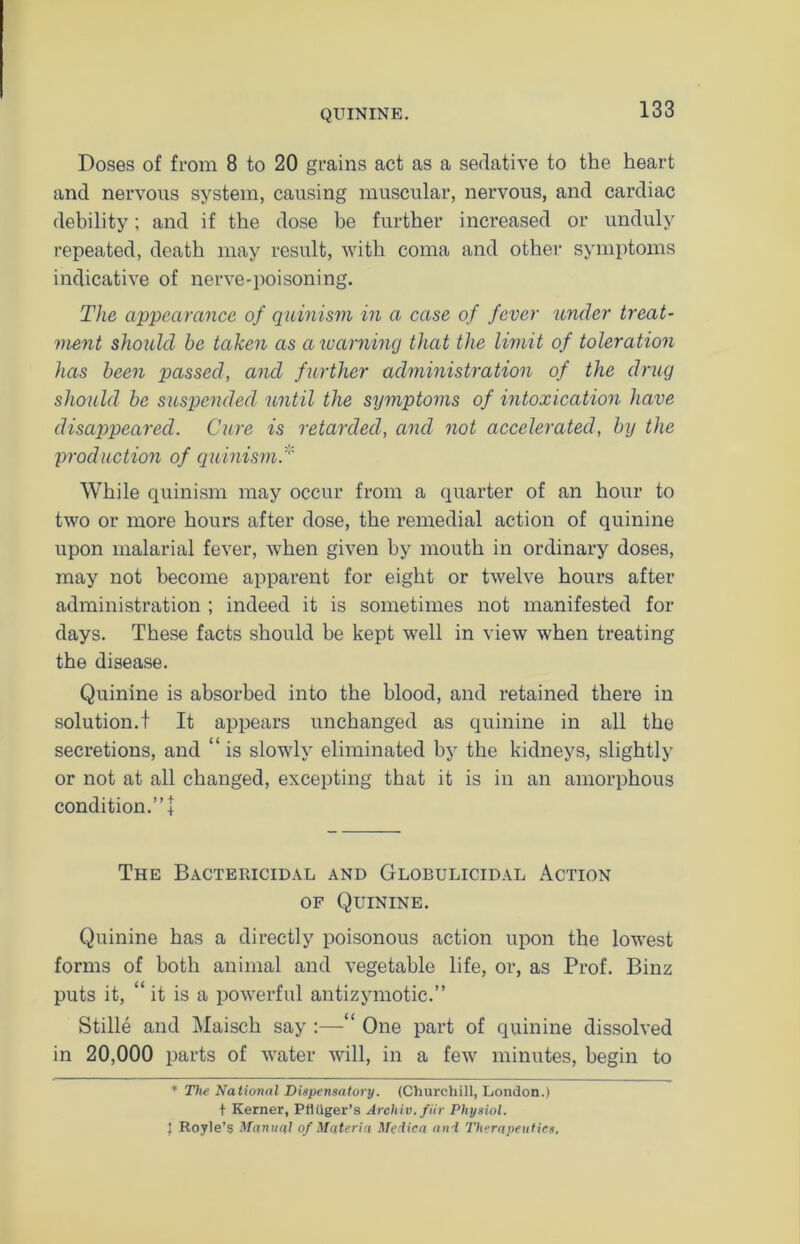 Doses of from 8 to 20 grains act as a sedative to the heart and nervous system, causing muscular, nervous, and cardiac debility; and if the dose be further increased or unduly repeated, death may result, with coma and other symptoms indicative of nerve-poisoning. The appearance of quinism in a case of fever under treat- ment should he taken as a warning that the limit of toleration has been passed, and further administration of the drug should be suspended until the symptoms of intoxication have disappeared. Cure is retarded, and not accelerated, by the production of quinism.''' While quinism may occur from a quarter of an hour to two or more hours after dose, the remedial action of quinine upon malarial fever, when given by mouth in ordinary doses, may not become apparent for eight or twelve hours after administration ; indeed it is sometimes not manifested for days. These facts should be kept well in view when treating the disease. Quinine is absorbed into the blood, and retained there in solution.! It appears unchanged as quinine in all the secretions, and “is slowly eliminated by the kidneys, slightly or not at all changed, excepting that it is in an amorphous condition.”! The Bactericidal and Globulicidal Action of Quinine. Quinine has a directly poisonous action upon the lowest forms of both animal and vegetable life, or, as Prof. Binz puts it, “ it is a powerful antizymotic.” Stille and Maisch say :—“ One part of quinine dissolved in 20,000 parts of water will, in a few minutes, begin to * The National Dispensatory. (Churchill, London.) t Kerner, Ptliiger’s Arehiv. fiir Physiol. I Royle’s Manual of Materia Medica and Therapeutics.