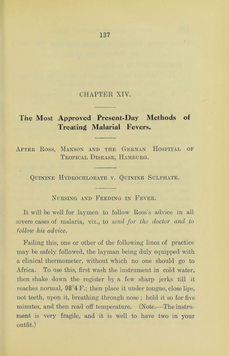 CHAPTER XIV. The Most Approved Present-Day Methods of Treating Malarial Fevers. After Ross, Manson and the German Hospital of Tropical Disease, Hamburg. Quinine Hydrochlorate v. Quinine Sulphate. Nursing and Feeding in Fever. It will be well for laymen to follow Ross’s advice in all severe cases of malaria, viz., to send for the doctor and to follow his advice. Failing this, one or other of the following lines of practice may be safely followed, the layman being duly equipped with a clinical thermometer, without which no one should go to Africa. To use this, first wash the instrument in cold water, then shake down the register by a few sharp jerks till it reaches normal, 98 4F.; then place it under tongue, close lips, not teeth, upon it, breathing through nose ; hold it so for five minutes, and then read off temperature. (Note.—The instru- ment is very fragile, and it is well to have two in your outfit.)