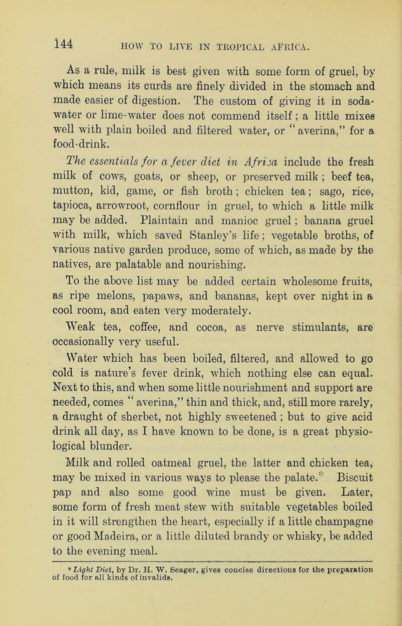 As a rule, milk is best given with some form of gruel, by which means its curds are finely divided in the stomach and made easier of digestion. The custom of giving it in soda- water or lime-water does not commend itself; a little mixes well with plain boiled and filtered water, or “ averina,” for a food-drink. The essentials for a fever diet in Afriea include the fresh milk of cows, goats, or sheep, or preserved milk ; beef tea, mutton, kid, game, or fish broth; chicken tea; sago, rice, tapioca, arrowroot, cornflour in gruel, to which a little milk may be added. Plaintain and manioc gruel; banana gruel with milk, which saved Stanley’s life; vegetable broths, of various native garden produce, some of which, as made by the natives, are palatable and nourishing. To the above list may be added certain wholesome fruits, as ripe melons, papaws, and bananas, kept over night in a cool room, and eaten very moderately. Weak tea, coffee, and cocoa, as nerve stimulants, are occasionally very useful. Water which has been boiled, filtered, and allowed to go cold is nature’s fever drink, which nothing else can equal. Next to this, and when some little nourishment and support are needed, comes “ averina,” thin and thick, and, still more rarely, a draught of sherbet, not highly sweetened ; but to give acid drink all day, as I have known to be done, is a great physio- logical blunder. Milk and rolled oatmeal gruel, the latter and chicken tea, may be mixed in various ways to please the palate. Biscuit pap and also some good wine must be given. Later, some form of fresh meat stew with suitable vegetables boiled in it will strengthen the heart, especially if a little champagne or good Madeira, or a little diluted brandy or whisky, be added to the evening meal. * Light Diet, by Dr. H. W. Seager, gives concise directions for the preparation of food for all kinds of invalids,