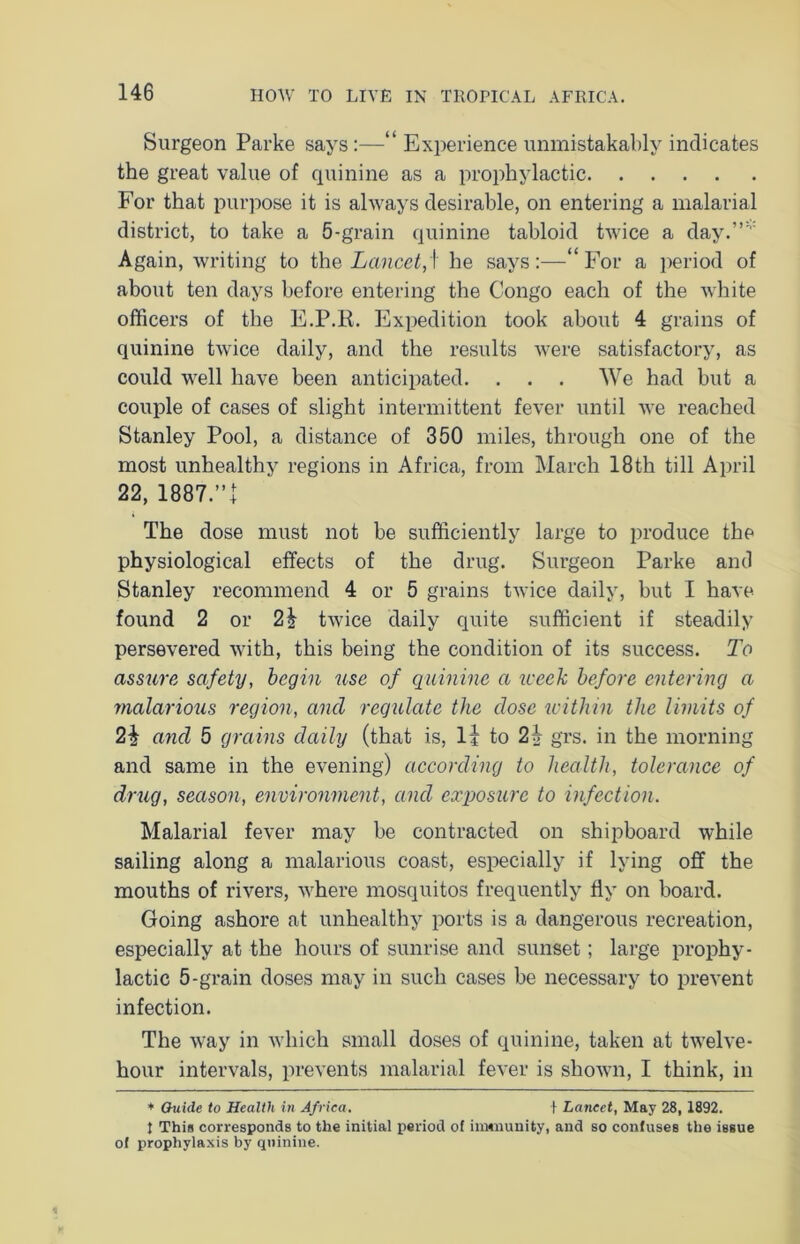 Surgeon Parke says :—“ Experience unmistakably indicates the great value of quinine as a prophylactic For that purpose it is always desirable, on entering a malarial district, to take a 5-grain quinine tabloid twice a day.”* Again, writing to the Lancet,] he says:—“For a period of about ten days before entering the Congo each of the white officers of the E.P.R. Expedition took about 4 grains of quinine twice daily, and the results were satisfactory, as could well have been anticipated. . . . We had but a couple of cases of slight intermittent fever until we reached Stanley Pool, a distance of 350 miles, through one of the most unhealthy regions in Africa, from March 18th till April 22, 1887.”! The dose must not be sufficiently large to produce the physiological effects of the drug. Surgeon Parke and Stanley recommend 4 or 5 grains twice daily, but I have found 2 or 2| twice daily quite sufficient if steadily persevered with, this being the condition of its success. To assure safety, begin use of quinine a week before entering a malarious region, and regulate the dose within the limits of 2\ and 5 grains daily (that is, li to 2| grs. in the morning and same in the evening) according to health, tolerance of drug, season, environment, and exposure to infection. Malarial fever may be contracted on shipboard while sailing along a malarious coast, especially if lying off the mouths of rivers, where mosquitos frequently fly on board. Going ashore at unhealthy ports is a dangerous recreation, especially at the hours of sunrise and sunset; large prophy- lactic 5-grain doses may in such cases be necessary to prevent infection. The way in which small doses of quinine, taken at twelve- hour intervals, prevents malarial fever is shown, I think, in ♦ Guide to Health in Africa. + Lancet, May 28, 1892. { This corresponds to the initial period of immunity, and so confuses the issue of prophylaxis by quinine.