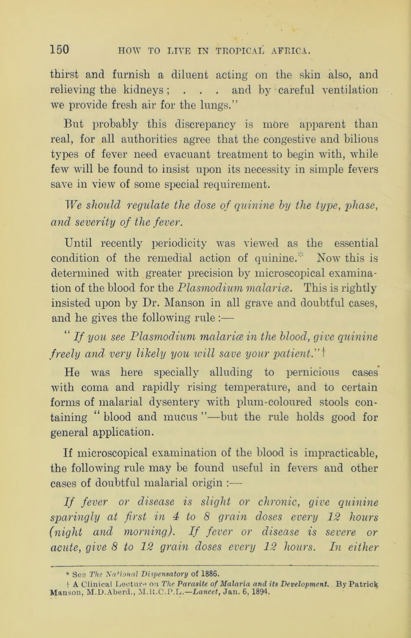 thirst and furnish a diluent acting on the skin also, and relieving the kidneys; . . . and by careful ventilation we provide fresh air for the lungs.” But probably this discrepancy is more apparent than real, for all authorities agree that the congestive and bilious types of fever need evacuant treatment to begin with, while few will be found to insist upon its necessity in simple fevers save in view of some special requirement. We should regulate the dose of quinine by the type, phase, and severity of the fever. Until recently periodicity was viewed as the essential condition of the remedial action of quinine. Now this is determined with greater precision by microscopical examina- tion of the blood for the Plasmodium malarice. This is rightly insisted upon by Dr. Manson in all grave and doubtful cases, and he gives the following rule :— “ If you see Plasmodium malarice in the blood, give quinine freely and very likely you will save your patient.”i He was here specially alluding to pernicious cases with coma and rapidly rising temperature, and to certain forms of malarial dysentery with plum-coloured stools con- taining “ blood and mucus ”—but the rule holds good for general application. If microscopical examination of the blood is impracticable, the following rule may be found useful in fevers and other cases of doubtful malarial origin :— If fever or disease is slight or chronic, give quinine sparingly at first in 4 to 8 grain doses every 12 hours (night and morning). If fever or disease is severe or acute, give 8 to 12 grain doses every 12 hours. In either * Ses The NaUonal Dispensatory of 1886. | A Clinical Lecture on The Parasite of Malaria and its Development. By Patrick Manson, M.D.Aberd., M. U.C.P.L.—Lancet, Jan. 6, 1894.