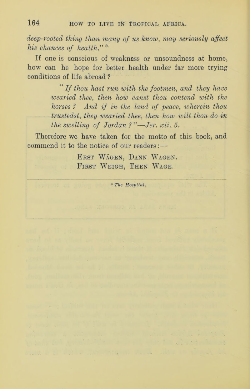 deep-rooted thing than many of us know, may seriously affect his chances of healthy * If one is conscious of weakness or unsoundness at home, how can he hope for better health under far more trying conditions of life abroad ? “ If thou hast run with the footmen, and they have wearied thee, then how canst thou contend with the horses ? And if in the laml of peace, wherein thou trustedst, they wearied thee, then how unit thou do in the swelling of Jordan 1 ”—Jer. xii. 5. Therefore we have taken for the motto of this book, and commend it to the notice of our readers:— Erst Wagen, Dann Wagen. First Weigh, Then Wage. * The Hospital.