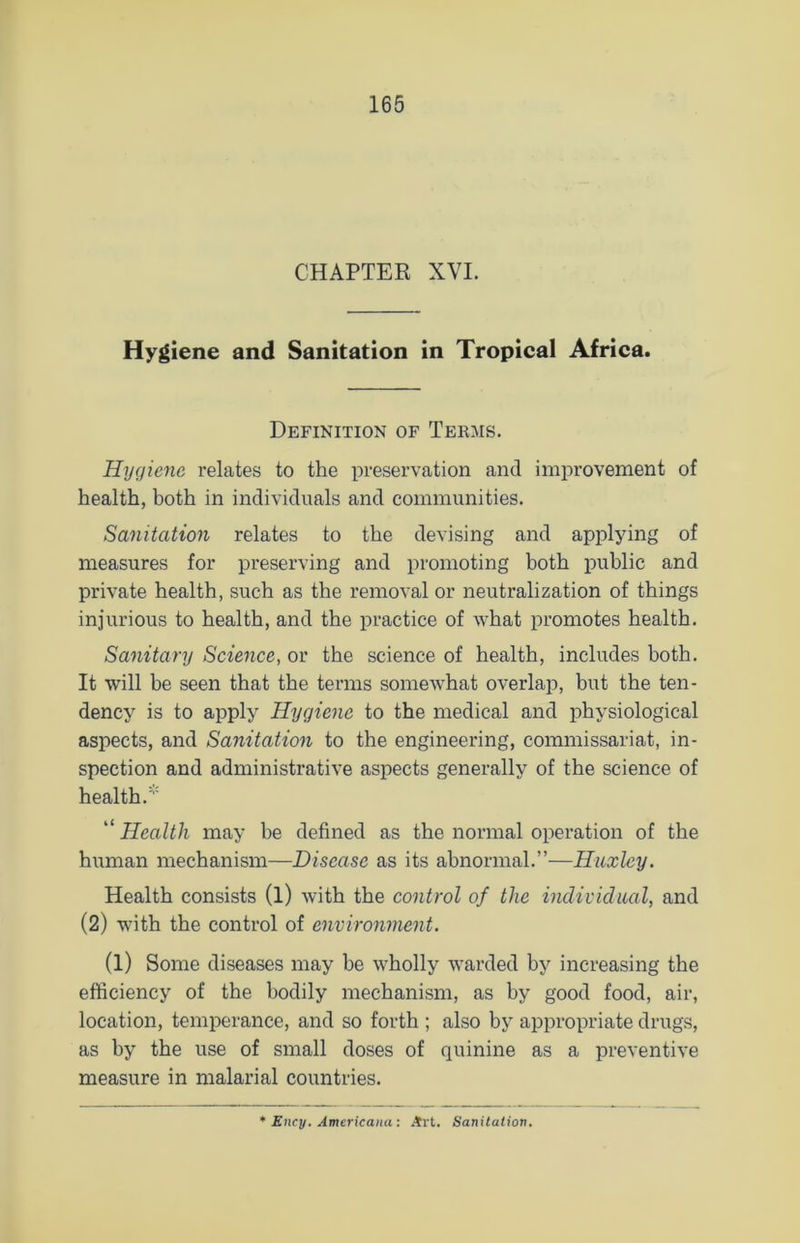 CHAPTER XVI. Hygiene and Sanitation in Tropical Africa. Definition of Terms. Hygiene relates to the preservation and improvement of health, both in individuals and communities. Sanitation relates to the devising and applying of measures for preserving and promoting both public and private health, such as the removal or neutralization of things injurious to health, and the practice of what promotes health. Sanitary Science, or the science of health, includes both. It will be seen that the terms somewhat overlap, but the ten- dency is to apply Hygiene to the medical and physiological aspects, and Sanitation to the engineering, commissariat, in- spection and administrative aspects generally of the science of health. “ Health may be defined as the normal operation of the human mechanism—Disease as its abnormal.”—Huxley. Health consists (l) with the control of the individual, and (2) with the control of environment. (1) Some diseases may be wholly warded by increasing the efficiency of the bodily mechanism, as by good food, air, location, temperance, and so forth ; also by appropriate drugs, as by the use of small doses of quinine as a preventive measure in malarial countries. Ency. Americana: Art. Sanitation