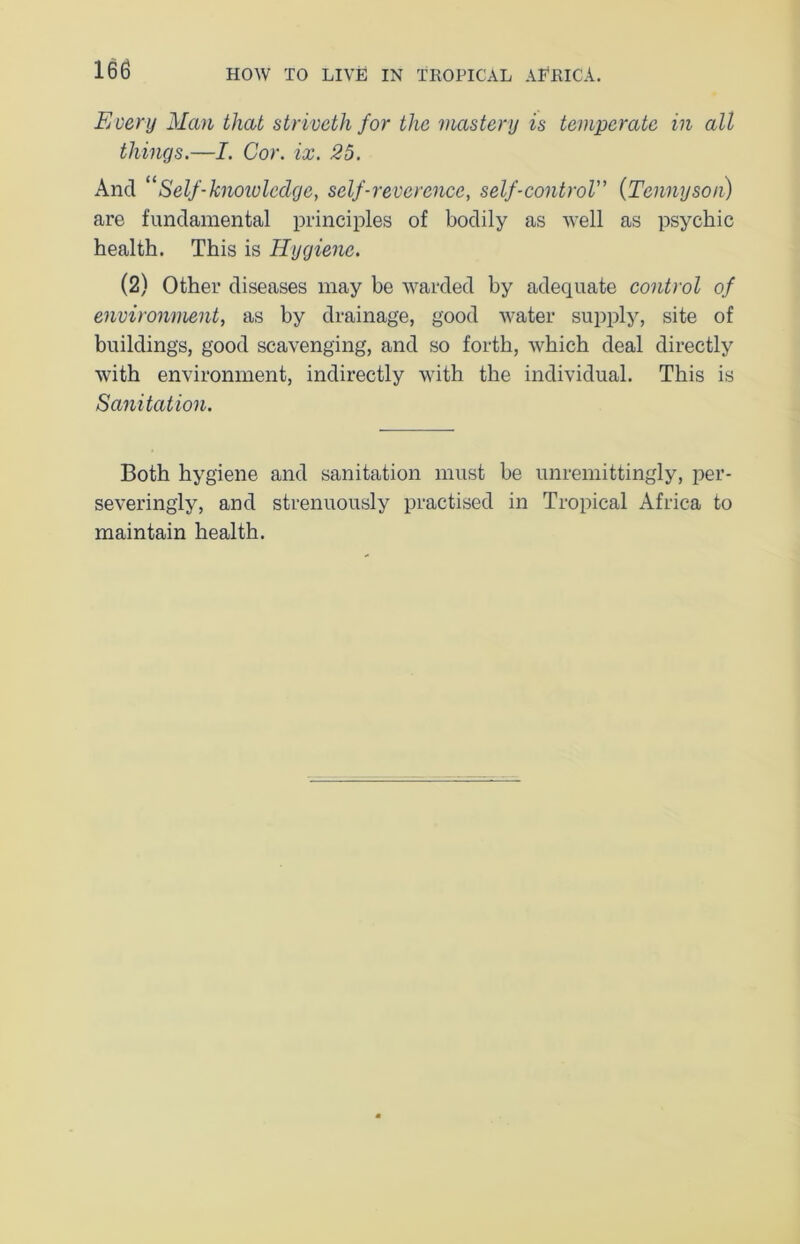 Every Man that striveth for the mastery is temperate in all things.—I. Cor. ix. 25. And “Self-knowledge, self-reverence, self-control” (Tennyson) are fundamental principles of bodily as well as psychic health. This is Hygiene. (2) Other diseases may be warded by adequate control of environment, as by drainage, good water supply, site of building's, good scavenging, and so forth, which deal directly with environment, indirectly with the individual. This is Sanitation. Both hygiene and sanitation must be unremittingly, per- severingly, and strenuously practised in Tropical Africa to maintain health.