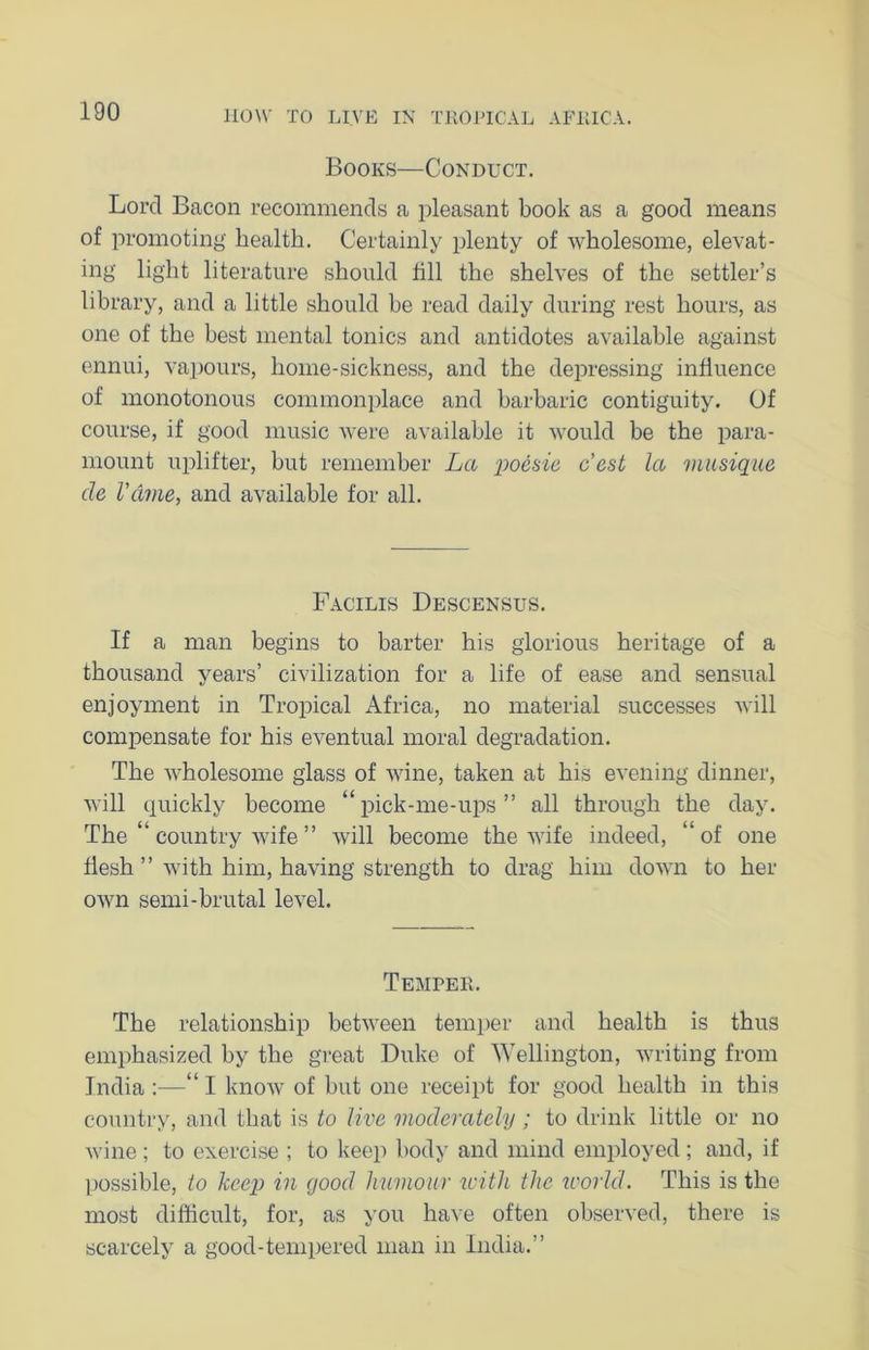 Books—Conduct. Lord Bacon recommends a pleasant book as a good means of promoting health. Certainly plenty of wholesome, elevat- ing light literature should fill the shelves of the settler’s library, and a little should be read daily during rest hours, as one of the best mental tonics and antidotes available against ennui, vapours, home-sickness, and the depressing influence of monotonous commonplace and barbaric contiguity. Of course, if good music were available it would be the para- mount uplifter, but remember La po&sie c’est la musique de I’dme, and available for all. Facilis Descensus. If a man begins to barter his glorious heritage of a thousand years’ civilization for a life of ease and sensual enjoyment in Tropical Africa, no material successes will compensate for his eventual moral degradation. The wholesome glass of wine, taken at his evening dinner, will quickly become “pick-me-ups” all through the day. The “ country wife ” will become the wife indeed, “of one flesh ” with him, having strength to drag him down to her own semi-brutal level. Temper. The relationship between temper and health is thus emphasized by the great Duke of Wellington, writing from India :—“ I know of but one receipt for good health in this country, and that is to live moderately ; to drink little or no wine ; to exercise ; to keep body and mind employed ; and, if possible, to keep in good humour icitli the world. This is the most difficult, for, as you have often observed, there is scarcely a good-tempered man in India.”