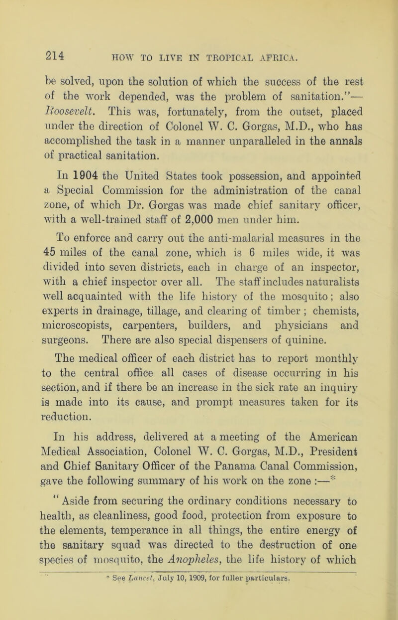 be solved, upon the solution of which the success of the rest of the work depended, was the problem of sanitation.”— Boosevelt. This was, fortunately, from the outset, placed under the direction of Colonel W. C. Gorgas, M.D., who has accomplished the task in a manner unparalleled in the annals of practical sanitation. In 1904 the United States took possession, and appointed a Special Commission for the administration of the canal zone, of which Dr. Gorgas was made chief sanitary officer, with a well-trained staff of 2,000 men under him. To enforce and carry out the anti-malarial measures in the 45 miles of the canal zone, which is 6 miles wide, it was divided into seven districts, each in charge of an inspector, with a chief inspector over all. The staff includes naturalists well acquainted with the life history of the mosquito; also experts in drainage, tillage, and clearing of timber ; chemists, microscopists, carpenters, builders, and physicians and surgeons. There are also special dispensers of quinine. The medical officer of each district has to report monthly to the central office all cases of disease occurring in his section, and if there be an increase in the sick rate an inquiry is made into its cause, and prompt measures taken for its reduction. In his address, delivered at a meeting of the American Medical Association, Colonel W. C. Gorgas, M.D., President and Chief Sanitary Officer of the Panama Canal Commission, gave the following summary of his work on the zone :—* “ Aside from securing the ordinary conditions necessary to health, as cleanliness, good food, protection from exposure to the elements, temperance in all things, the entire energy of the sanitary squad was directed to the destruction of one species of mosquito, the Anopheles, the life history of which * See Lancet, July 10, 1909, for fuller particulars.