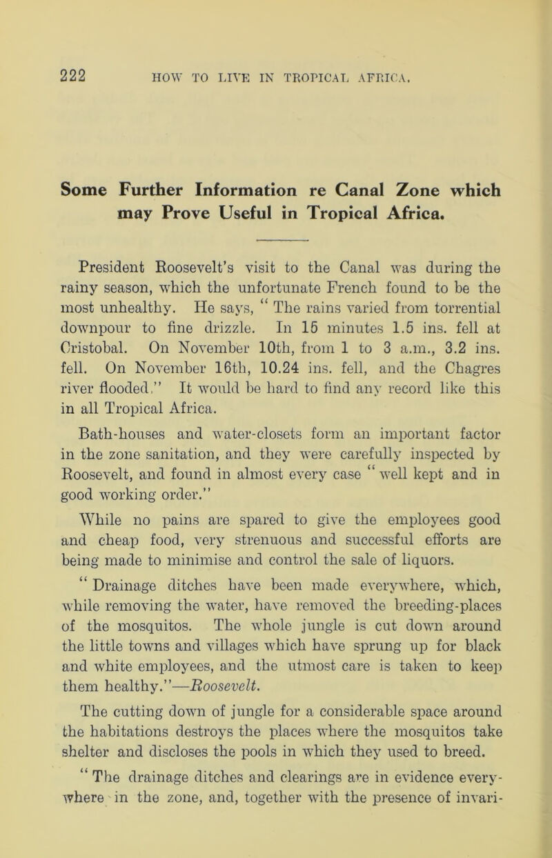 Some Further Information re Canal Zone which may Prove Useful in Tropical Africa. President Roosevelt’s visit to the Canal was during the rainy season, which the unfortunate French found to be the most unhealthy. He says, “ The rains varied from torrential downpour to fine drizzle. In 15 minutes 1.5 ins. fell at Cristobal. On November 10th, from 1 to 3 a.m., 3.2 ins. fell. On November 16th, 10.24 ins. fell, and the Chagres river flooded,” It would be hard to find any record like this in all Tropical Africa. Bath-houses and water-closets form an important factor in the zone sanitation, and they were carefully inspected by Roosevelt, and found in almost every case “ well kept and in good working order.” While no pains are spared to give the employees good and cheap food, very strenuous and successful efforts are being made to minimise and control the sale of liquors. “ Drainage ditches have been made everywhere, which, while removing the water, have removed the breeding-places of the mosquitos. The whole jungle is cut down around the little towns and villages which have sprung up for black and white employees, and the utmost care is taken to keep them healthy.”—Roosevelt. The cutting down of jungle for a considerable space around the habitations destroys the places where the mosquitos take shelter and discloses the pools in which they used to breed. “ The drainage ditches and clearings are in evidence every- where in the zone, and, together with the presence of invari-