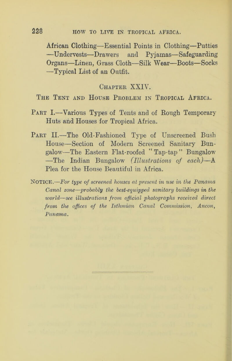 African Clothing—Essential Points in Clothing—Putties —Undervests—Drawers and Pyjamas—Safeguarding Organs—Linen, Grass Cloth—Silk Wear—Boots—Socks —Typical List of an Outfit. Chapter XXIV. The Tent and House Problem in Tropical Africa. Part I.—Various Types of Tents and of Rough Temporary Huts and Houses for Tropical Africa. Part II.—The Old-Fashioned Type of Unscreened Bush House—Section of Modern Screened Sanitary Bun- galow—The Eastern Flat-roofed “Tap-tap” Bungalow —The Indian Bungalow (Illustrations of each)—A Plea for the House Beautiful in Africa. Notice.—For type of screened houses at present in use in the Panama Canal zone—probably the best-equipped sanitary buildings in the world—see illustrations from official photographs received direct from the offices of the Isthmian Canal Commission, Ancon, Panama.