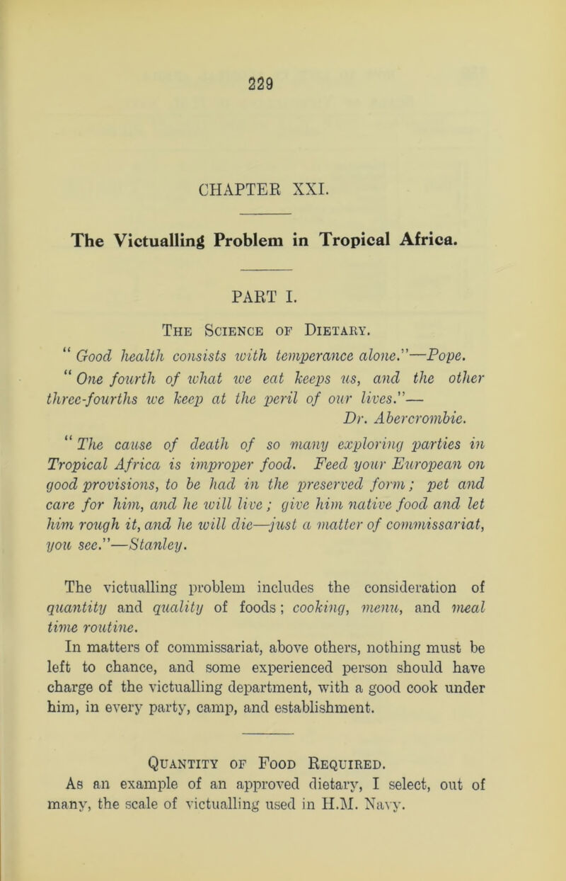 CHAPTER XXL The Victualling Problem in Tropical Africa. PART I. The Science of Dietary. “ Good health consists zvith temperance alone.—Pope. “ One fourth of zvhat we eat keeps us, and the other three-fourths zee keep at the peril of our lives.— Dr. Abercrombie. “ The cause of death of so many exploring parties in Tropical Africa is improper food. Feed your Eziropean on good provisions, to be had in the preserved form; pet and care for him, and he zvill live; give him native food and let him rough it, and he zvill die—just a matter of commissariat, you sec.—Stanley. The victualling problem includes the consideration of quantity and quality of foods; cooking, menu, and meal time routine. In matters of commissariat, above others, nothing must be left to chance, and some experienced person should have charge of the victualling department, with a good cook under him, in every party, camp, and establishment. Quantity of Food Required. As an example of an approved dietary, I select, out of many, the scale of victualling used in H.M. Navy.