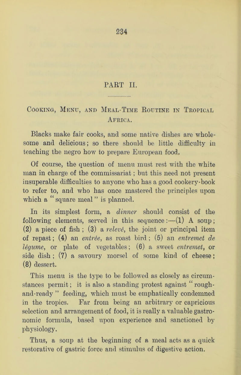 PART II. Cooking, Menu, and Meal-Time Routine in Tropical Africa. Blacks make fair cooks, and some native dishes are whole- some and delicious; so there should be little difficulty in teaching the negro how to prepare European food. Of course, the question of menu must rest with the white man in charge of the commissariat; but this need not present insuperable difficulties to anyone who has a good cookery-book to refer to, and who has once mastered the principles upon which a “ square meal ” is planned. In its simplest form, a dinner should consist of the following elements, served in this sequence:—(1) A soup; (2) a piece of fish ; (3) a relevd, the joint or principal item of repast; (4) an entree, as roast bird ; (5) an entremet de Ugume, or plate of vegetables; (6) a sweet entremet, or side dish ; (7) a savoury morsel of some kind of cheese; (8) dessert. This menu is the type to be followed as closely as circum- stances permit; it is also a standing protest against “ rough- and-ready ” feeding, which must be emphatically condemned in the tropics. Far from being an arbitrary or capricious selection and arrangement of food, it is really a valuable gastro- nomic formula, based upon experience and sanctioned by physiology. Thus, a soup at the beginning of a meal acts as a quick restorative of gastric force and stimulus of digestive action.