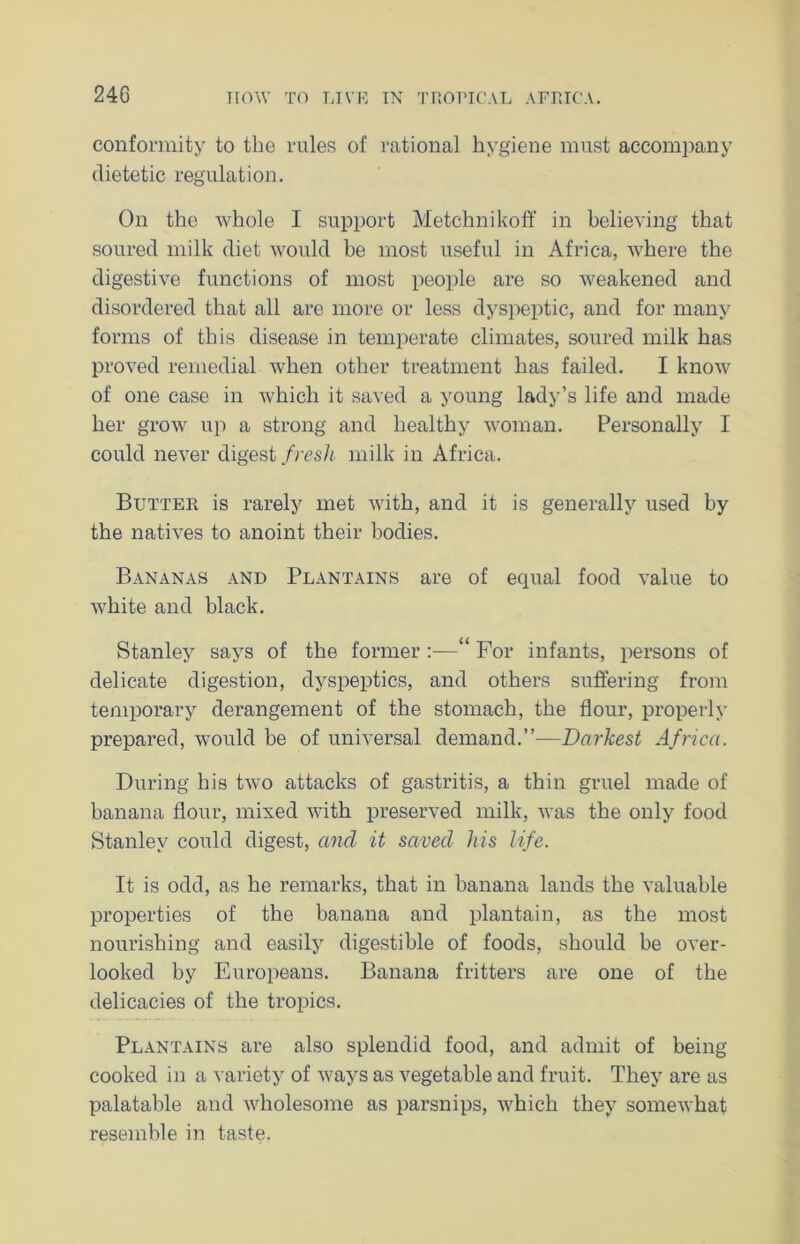 240 conformity to the rules of rational hygiene must accompany dietetic regulation. On the whole I support Metchnikoff in believing that soured milk diet would be most useful in Africa, where the digestive functions of most people are so weakened and disordered that all are more or less dyspeptic, and for many forms of this disease in temperate climates, soured milk has proved remedial when other treatment has failed. I know of one case in which it saved a young lady’s life and made her grow up a strong and healthy woman. Personally I could never digest fresh milk in Africa. Butter is rarely met with, and it is generally used by the natives to anoint their bodies. Bananas and Plantains are of equal food value to white and black. Stanley says of the former :—“ For infants, persons of delicate digestion, dyspeptics, and others suffering from temporary derangement of the stomach, the flour, properly prepared, would be of universal demand.”—Darkest Africa. During his two attacks of gastritis, a thin gruel made of banana flour, mixed with preserved milk, was the only food Stanley could digest, and it saved his life. It is odd, as he remarks, that in banana lands the valuable properties of the banana and plantain, as the most nourishing and easily digestible of foods, should be over- looked by Europeans. Banana fritters are one of the delicacies of the tropics. Plantains are also splendid food, and admit of being cooked in a variety of ways as vegetable and fruit. They are as palatable and wholesome as parsnips, which they somewhat resemble in taste.