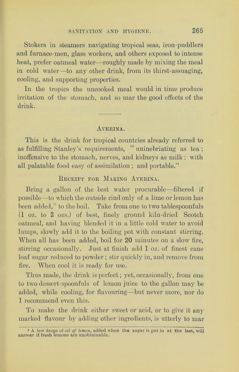 Stokers in steamers navigating tropical seas, iron-puddlers and furnace-men, glass workers, and others exposed to intense heat, prefer oatmeal water—roughly made by mixing the meal in cold water—to any other drink, from its thirst-assuaging, cooling, and supporting properties. In the tropics the uncooked meal would in time produce irritation of the stomach, and so mar the good effects of the drink. Averina. This is the drink for tropical countries already referred to as fulfilling Stanley’s requirements, “ uninebriating as tea ; inoffensive to the stomach, nerves, and kidneys as milk; with all palatable food easy of assimilation ; and portable.” Receipt for Making Averina. Bring a gallon of the best water procurable—filtered if possible—to which the outside rind only of a lime or lemon has been added,  to the boil. Take from one to two tablespoonfuls (1 oz. to 2 ozs.) of best, finely ground kiln-dried Scotch oatmeal, and having blended it in a little cold water to avoid lumps, slowly add it to the boiling pot with constant stirring. When all has been added, boil for 20 minutes on a slow fire, stirring occasionally. Just at finish add 1 oz. of finest cane loaf sugar reduced to powder ; stir quickly in, and remove from fire. When cool it is ready for use. Thus made, the drink is perfect; yet, occasionally, from one to two dessert-spoonfuls of lemon juice to the gallon may be added, while cooling, for flavouring—but never more, nor do I recommend even this. To make the drink either sweet or acid, or to give it any marked flavour by adding other ingredients, is utterly to mar * A few drops of oil of lemon, added when the sugar is put in at the last, will answer if fresh lemons are unobtainable.