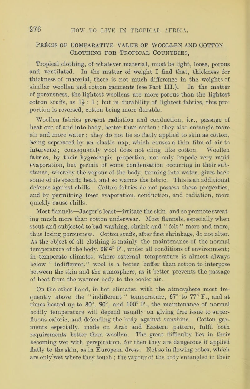 27G Precis of Comparative Value of Woollen and Cotton Clothing for Tropical Countries, Tropical clothing, of whatever material, must be light, loose, porous and ventilated. In the matter of weight I find that, thickness for thickness of material, there is not much difference in the weights of similar woollen and cotton garments (see Part III.). In the matter of porousness, the lightest woollens are more porous than the lightest cotton stuffs, as 1J : 1 ; but in durability of lightest fabrics, this pro- portion is reversed, cotton being more durable. Woollen fabrics pre-^ent radiation and conduction, i.e., passage of heat out of and into body, better than cotton ; they also entangle more air and more water ; they do not lie so flatly applied to skin as cotton, being separated by an elastic nap, which causes a thin film of air to intervene ; consequently wool does not cling like cotton. Woollen fabrics, by their hygroscopic properties, not only impede very rapid evaporation, but permit of some condensation occurring in their sub- stance, whereby the vapour of the body, turning into water, gives back some of its specific heat, and so warms the fabric. This is an additional defence against chills. Cotton fabrics do not possess these properties, and by permitting freer evaporation, conduction, and radiation, more quickly cause chills. Most flannels—Jaeger’s least—irritate the skin, and so promote sweat- ing much more than cotton underwear. Most flannels, especially when stout and subjected to bad washing, shrink and “ felt ” more and more, thus losing porousness. Cotton stuffs, after first shrinkage, do not alter. As the object of all clothing is mainly the maintenance of the normal temperature of the body, 98'4° F., under all conditions of environment; in temperate climates, where external temperature is almost always below “indifferent,” wool is a better buffer than cotton to interpose between the skin and the atmosphere, as it better prevents the passage of heat from the warmer body to the cooler air. On the other hand, in hot climates, with the atmosphere most fre- quently above the “indifferent” temperature, 67° to 77° F., and at times heated up to 80°, 90°, and 100° F., the maintenance of normal bodily temperature will depend usually on giving free issue to super- fluous caloric, and defending the body against sunshine. Cotton gar- ments especially, made on Arab and Eastern pattern, fulfil both requirements better than woollen. The great difficulty lies in their becoming wet with perspiration, for then they are dangerous if applied flatly to the skin, as in European dress. Not so in flowing robes, which are only wet where they touch ; the vapour of the body entangled in their