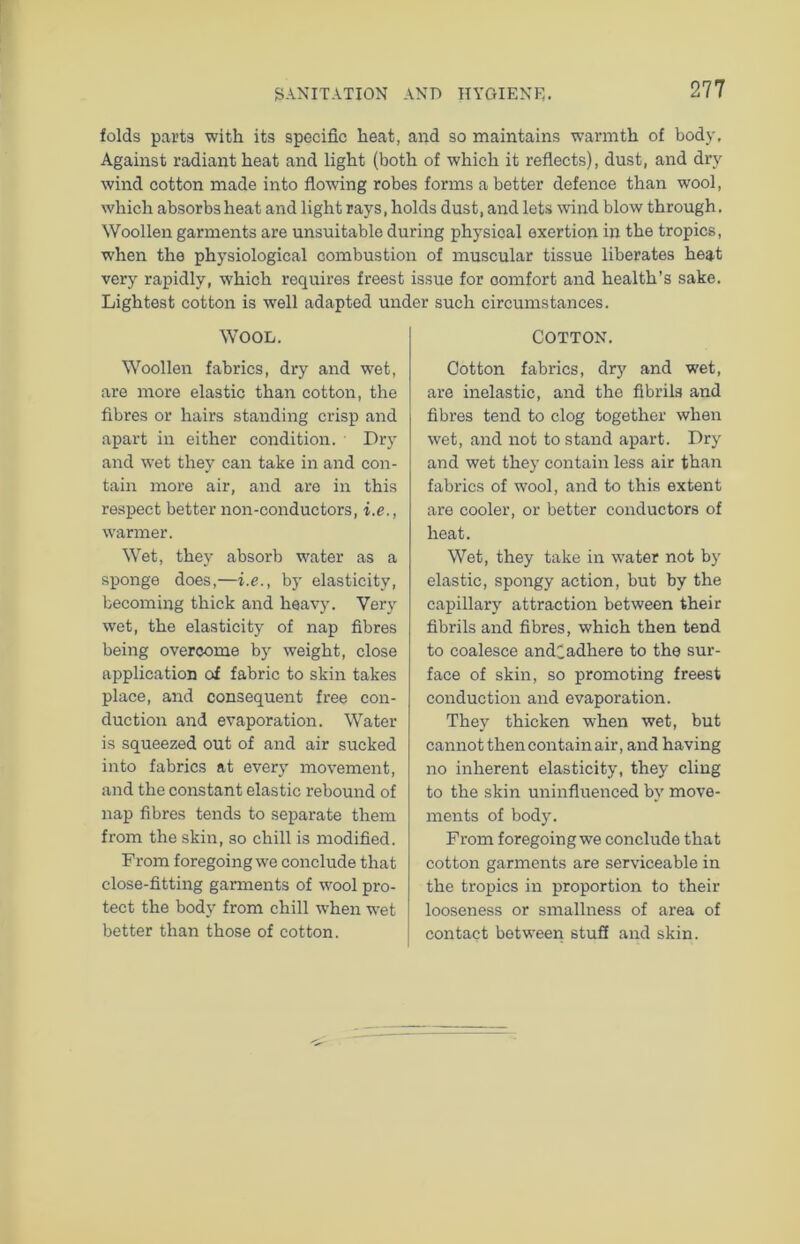 folds parts with its specific heat, and so maintains warmth of body. Against radiant heat and light (both of which it reflects), dust, and dry wind cotton made into flowing robes forms a better defence than wool, which absorbs heat and light rays, holds dust, and lets wind blow through. Woollen garments are unsuitable during physical exertion in the tropics, when the physiological combustion of muscular tissue liberates heat very rapidly, which requires freest issue for comfort and health’s sake. Lightest cotton is well adapted under such circumstances. WOOL. Woollen fabrics, dry and wet, are more elastic than cotton, the fibres or hairs standing crisp and apart in either condition. Dry and wet they can take in and con- tain more air, and are in this respect better non-conductors, i.e., warmer. Wet, they absorb water as a sponge does,—i.e., by elasticity, becoming thick and heavy. Very wet, the elasticity of nap fibres being overcome by weight, close application of fabric to skin takes place, and consequent free con- duction and evaporation. Water is squeezed out of and air sucked into fabrics at every movement, and the constant elastic rebound of nap fibres tends to separate them from the skin, so chill is modified. From foregoing we conclude that close-fitting garments of wool pro- tect the body from chill when wet better than those of cotton. COTTON. Cotton fabrics, dry and wet, are inelastic, and the fibrils and fibres tend to clog together when wet, and not to stand apart. Dry and wet they contain less air than fabrics of wool, and to this extent are cooler, or better conductors of heat. Wet, they take in water not by elastic, spongy action, but by the capillary attraction between their fibrils and fibres, which then tend to coalesce andCadhere to the sur- face of skin, so promoting freest conduction and evaporation. They thicken when wet, but cannot then contain air, and having no inherent elasticity, they cling to the skin uninfluenced by move- ments of body. From foregoing we conclude that cotton garments are serviceable in the tropics in proportion to their looseness or smallness of area of contact between stuff and skin.
