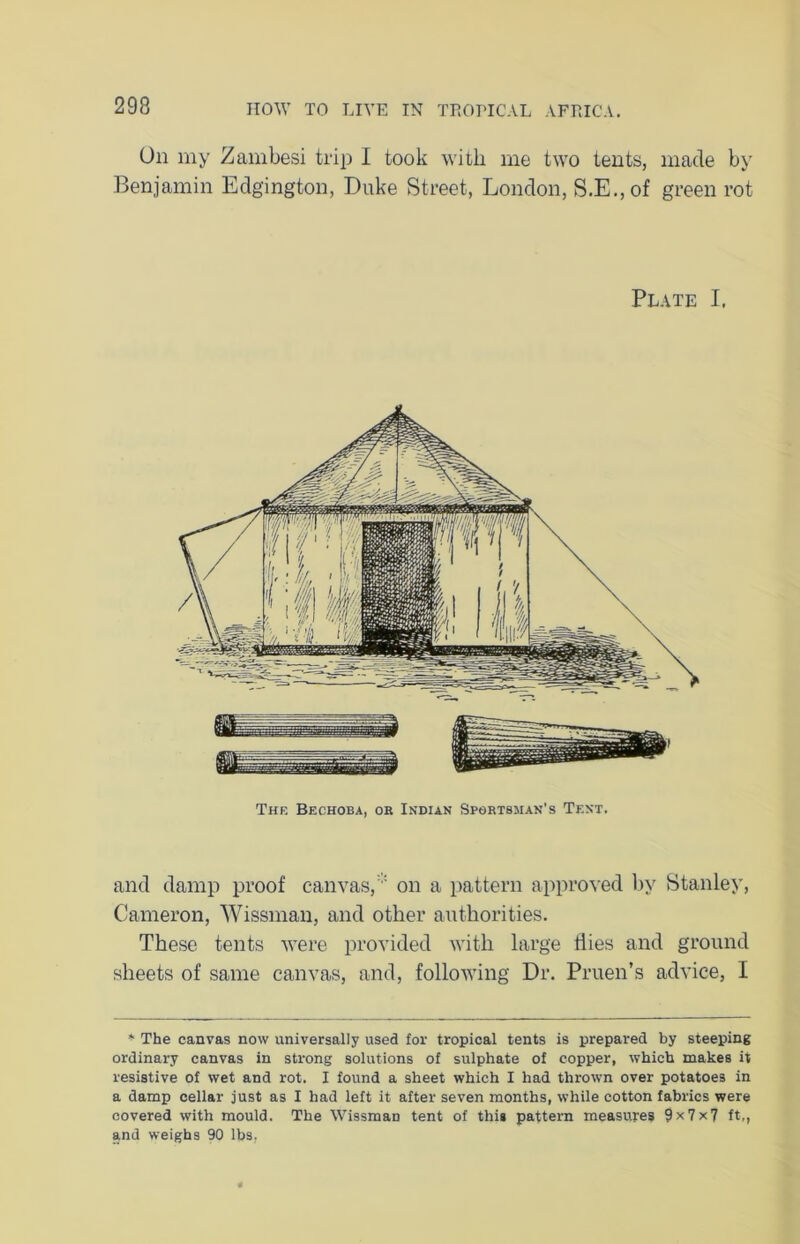 On my Zambesi trip I took with me two tents, made by Benjamin Edgington, Duke Street, London, S.E.,of green rot Plate I. The Bechoba, or Indian Sportsman's Tent. and damp proof canvas, on a pattern approved by Stanley, Cameron, Wissman, and other authorities. These tents were provided with large Hies and ground sheets of same canvas, and, following Dr. Pruen’s advice, I * The canvas now universally used for tropical tents is prepared by steeping ordinary canvas in strong solutions of sulphate of copper, which makes it resistive of wet and rot. I found a sheet which I had thrown over potatoes in a damp cellar just as I had left it after seven months, while cotton fabrics were covered with mould. The Wissman tent of this pattern measures 9x7x7 ft,, and weighs 90 lbs.