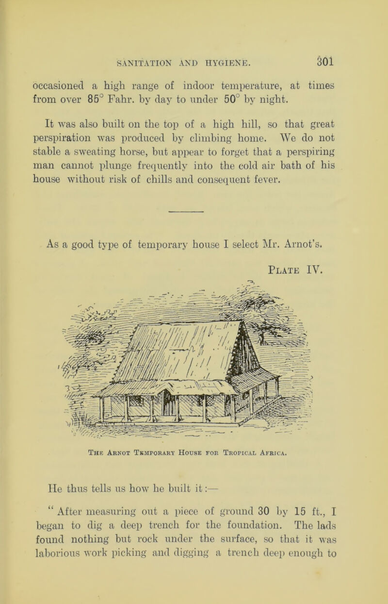 occasioned a high range of indoor temperature, at times from over 85° Fahr. by day to under 50 by night. It was also built on the top of a high hill, so that great perspiration was produced by climbing home. We do not stable a sweating horse, but appear to forget that a perspiring man cannot plunge frequently into the cold air bath of his house without risk of chills and consequent fever. As a good type of temporary house I select Mr. Arnot’s. Plate IV. Thf. Arnot Temporary House for Tropical Africa. lie thus tells us how he built it:— “ After measuring out a piece of ground 30 by 15 ft., I began to dig a deep trench for the foundation. The lads found nothing but rock under the surface, so that it was laborious work picking and digging a trench deep enough to