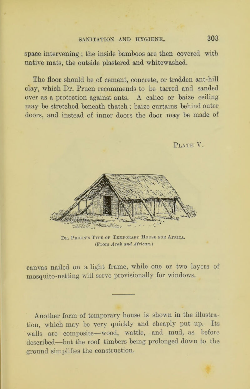 space intervening ; the inside bamboos are then covered with native mats, the outside plastered and whitewashed. The floor should be of cement, concrete, or trodden ant-hill clay, which Dr. Pruen recommends to be tarred and sanded over as a protection against ants. A calico or baize ceiling may be stretched beneath thatch ; baize curtains behind outer doors, and instead of inner doors the door may be made of Plate V. Dr. Pruen’s Tyre of Temporary House for Africa. (From Arab and African.) canvas nailed on a light frame, while one or two layers of mosquito-netting will serve provisionally for windows. Another form of temporary house is shown in the illustra- tion, which may be very quickly and cheaply put up. Its walls are composite—wood, wattle, and mud, as before described—but the roof timbers being prolonged down to the ground simplifies the construction.