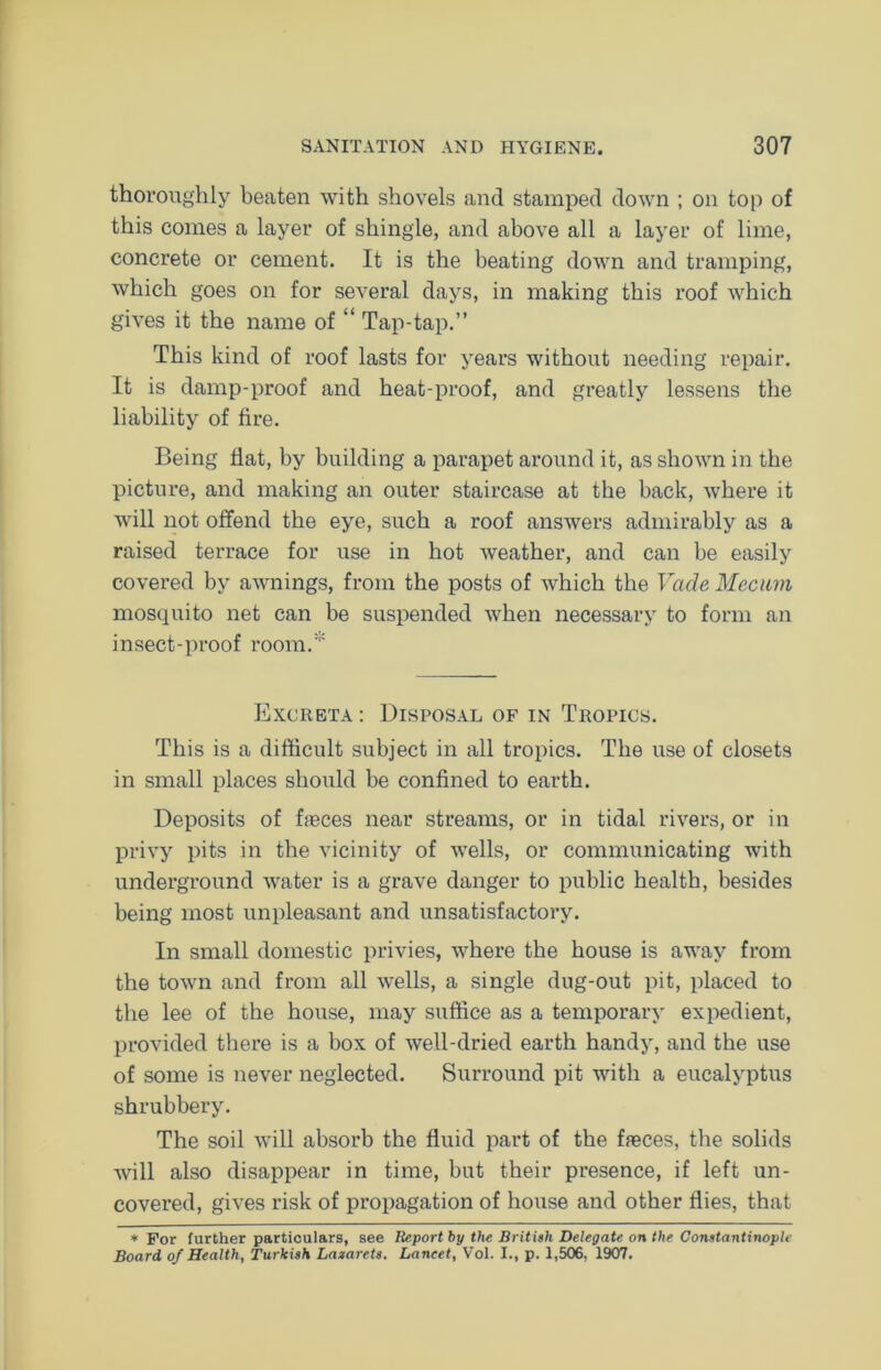 thoroughly beaten with shovels and stamped down ; on top of this conies a layer of shingle, and above all a layer of lime, concrete or cement. It is the beating down and tramping, which goes on for several days, in making this roof which gives it the name of “ Tap-tap.” This kind of roof lasts for years without needing repair. It is damp-proof and heat-proof, and greatly lessens the liability of fire. Being flat, by building a parapet around it, as shown in the picture, and making an outer staircase at the back, where it will not offend the eye, such a roof answers admirably as a raised terrace for use in hot weather, and can be easily covered by awnings, from the posts of which the Vade Mecum mosquito net can be suspended when necessary to form an insect-proof room. Excreta : Disposal of in Tropics. This is a difficult subject in all tropics. The use of closets in small places should be confined to earth. Deposits of faeces near streams, or in tidal rivers, or in privy pits in the vicinity of wells, or communicating with underground water is a grave danger to public health, besides being most unpleasant and unsatisfactory. In small domestic privies, where the house is away from the town and from all wells, a single dug-out pit, placed to the lee of the house, may suffice as a temporary expedient, provided there is a box of well-dried earth handy, and the use of some is never neglected. Surround pit with a eucalyptus shrubbery. The soil will absorb the fluid part of the fasces, the solids will also disappear in time, but their presence, if left un- covered, gives risk of propagation of house and other flies, that * For further particulars, see Report by the British Delegate on the Constantinople Board of Health, Turkish Lazarets. Lancet, Vol. I., p. 1,506, 1907.