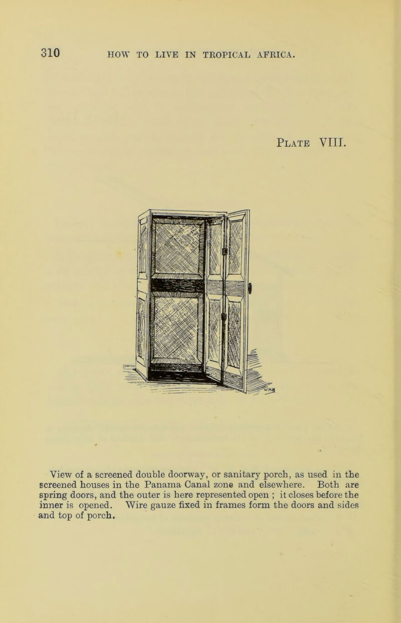 Plate VIII. View of a screened double doorway, or sanitary porch, as used in the screened houses in the Panama Canal zone and elsewhere. Both are spring doors, and the outer is here represented open ; it closes before the inner is opened. Wire gauze fixed in frames form the doors and sides and top of porch.