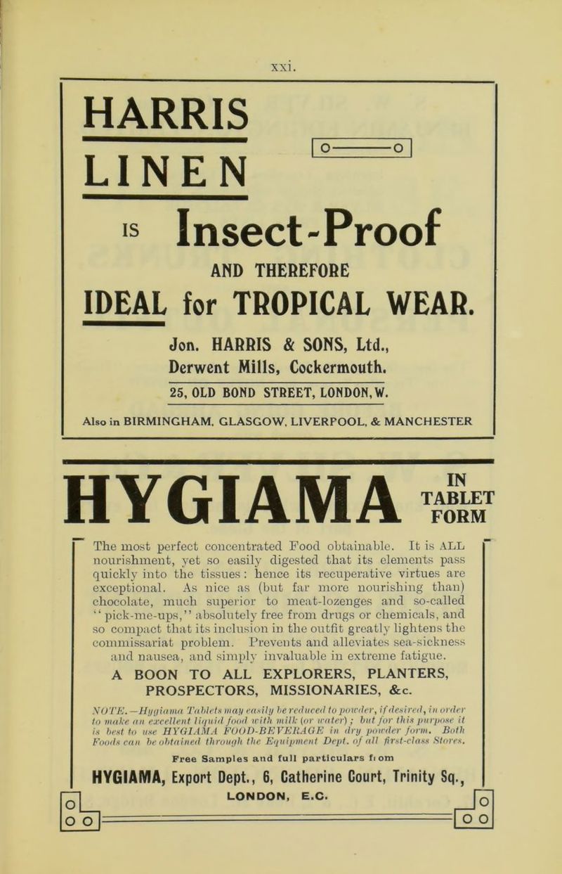 HARRIS LINEN 5=3 ls Insect-Proof AND THEREFORE IDEAL for TROPICAL WEAR. Jon. HARRIS & SONS, Ltd., Derwent Mills, Cockermouth. 25, OLD BOND STREET, LONDON, W. Also in BIRMINGHAM. GLASGOW, LIVERPOOL, & MANCHESTER HYGIAMA IN TABLET FORM The most perfect concentrated Food obtainable. It is ALL nourishment, yet so easily digested that its elements pass quickly into the tissues: hence its recuperative virtues are exceptional. As nice as (but far more nourishing than) chocolate, much superior to meat-lozenges and so-called “ pick-me-ups,” absolutely free from drugs or chemicals, and so compact that its inclusion in the outfit greatly lightens the commissariat problem. Prevents and alleviates sea-sickness and nausea, and simply invaluable in extreme fatigue. A BOON TO ALL EXPLORERS, PLANTERS, PROSPECTORS, MISSIONARIES, &c. -V 0 TE. —Hygiama Tablet* man easily he reduced to powder, if desired, in order to make an excellent liquid food with milk (or water) ; but for this purpose it is best to use HYGIAMA FOOD-BEVEHAGE in dry powder form. Both Foods can be obtained through the Equipment Dept, of all first-class Stores. Free Samples and full particulars ft om HYGIAMA, Export Dept., 6, Catherine Court, Trinity Sq., o _ o o LONDON, E.C. o o o