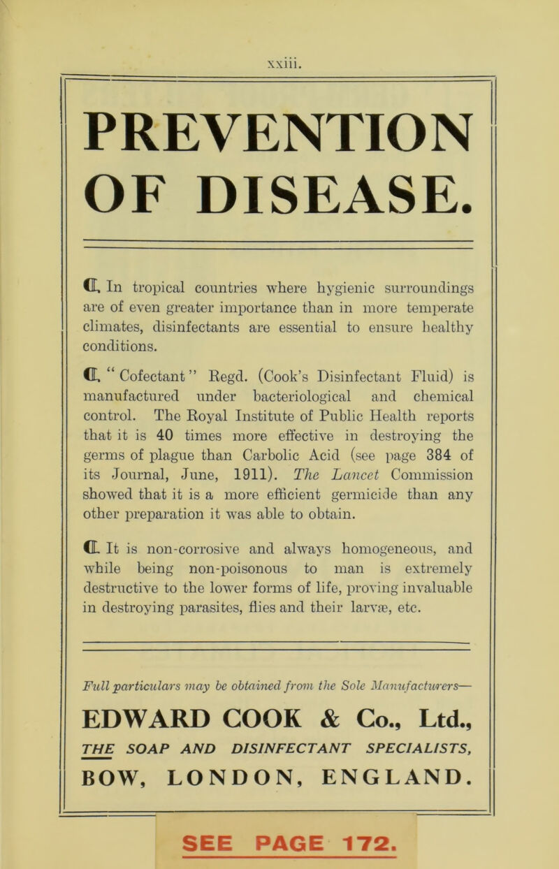 Will. PREVENTION OF DISEASE. Cl In tropical countries where hygienic surroundings are of even greater importance than in more temperate climates, disinfectants are essential to ensure healthy conditions. Cl “ Cofectant ” Regd. (Cook’s Disinfectant Fluid) is manufactured under bacteriological and chemical control. The Royal Institute of Public Health reports that it is 40 times more effective in destroying the germs of plague than Carbolic Acid (see page 384 of its Journal, June, 1911). The Lancet Commission showed that it is a more efficient germicide than any other preparation it was able to obtain. d It is non-corrosive and always homogeneous, and while being non-poisonous to man is extremely destructive to the lower forms of life, proving invaluable in destroying parasites, flies and their larvae, etc. Full particulars may be obtained from the Sole Manufacturers— EDWARD COOK & Co., Ltd., THE SOAP AND DISINFECTANT SPECIALISTS, BOW, LONDON, ENGLAND. SEE PAGE 172.