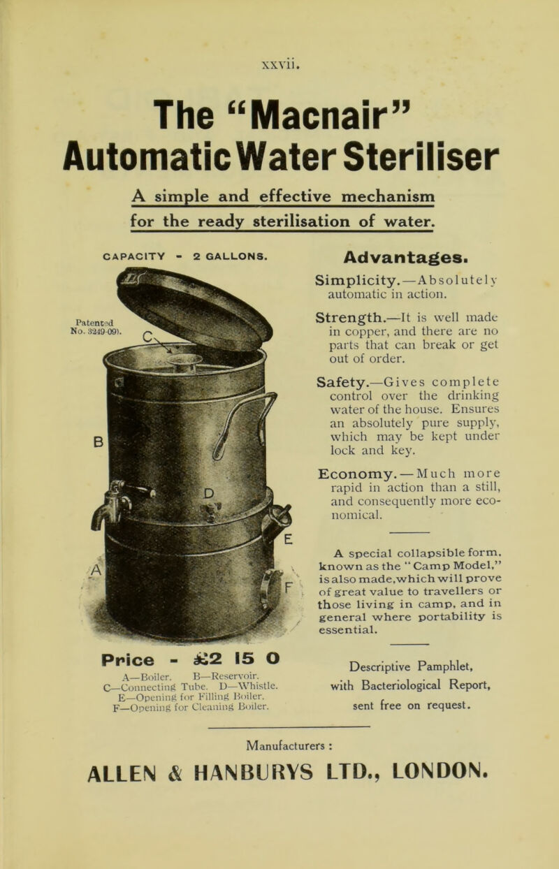 The “Macnair” Automatic Water Steriliser A simple and effective mechanism for the ready sterilisation of water. CAPACITY - 2 GALLONS. y Advantages. Simplicity.—Absolutely automatic in action. Strength.—It is well made in copper, and there are no parts that can break or get out of order. Safety.—Gives complete control over the drinking water of the house. Ensures an absolutely pure supply, which may be kept under lock and key. Economy. — Much more rapid in action than a still, and consequently more eco- nomical. A special collapsible form, known as the “ Camp Model.” isalso made.which will prove of great value to travellers or those living in camp, and in general where portability is essential. Price - ^2 15 O A—Boiler. B—Reservoir. C—Connecting Tube. D—Whistle. E—Opening for Filling Boiler. F—Opening for Cleaning Boiler. Descriptive Pamphlet, with Bacteriological Report, sent free on request. Manufacturers : ALLEN & HANBLRYS LTD., LONDON.