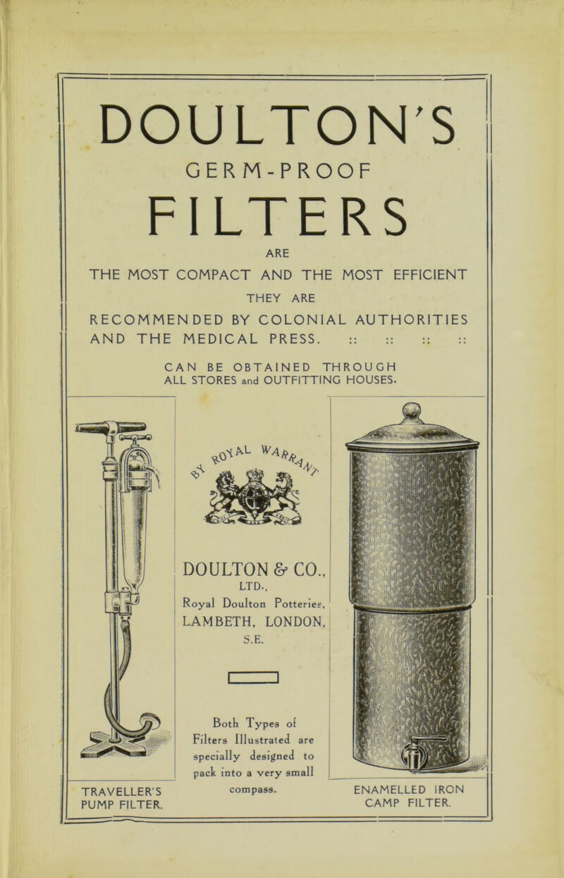 DOULTON'S GERM-PROOF FILTERS ARE THE MOST COMPACT AND THE MOST EFFICIENT THEY ARE RECOMMENDED BY COLONIAL AUTHORITIES AND THE MEDICAL PRESS. :: :: :: :: CAN BE OBTAINED THROUGH ALL STORES and OUTFITTING HOUSES. TRAVELLER'S PUMP FILTER. DOULTON & CO., LTD., Royal Doulton Potteries, LAMBETH, LONDON. S.E. Both Types of Filters Illustrated are specially designed to pack into a very small compass.