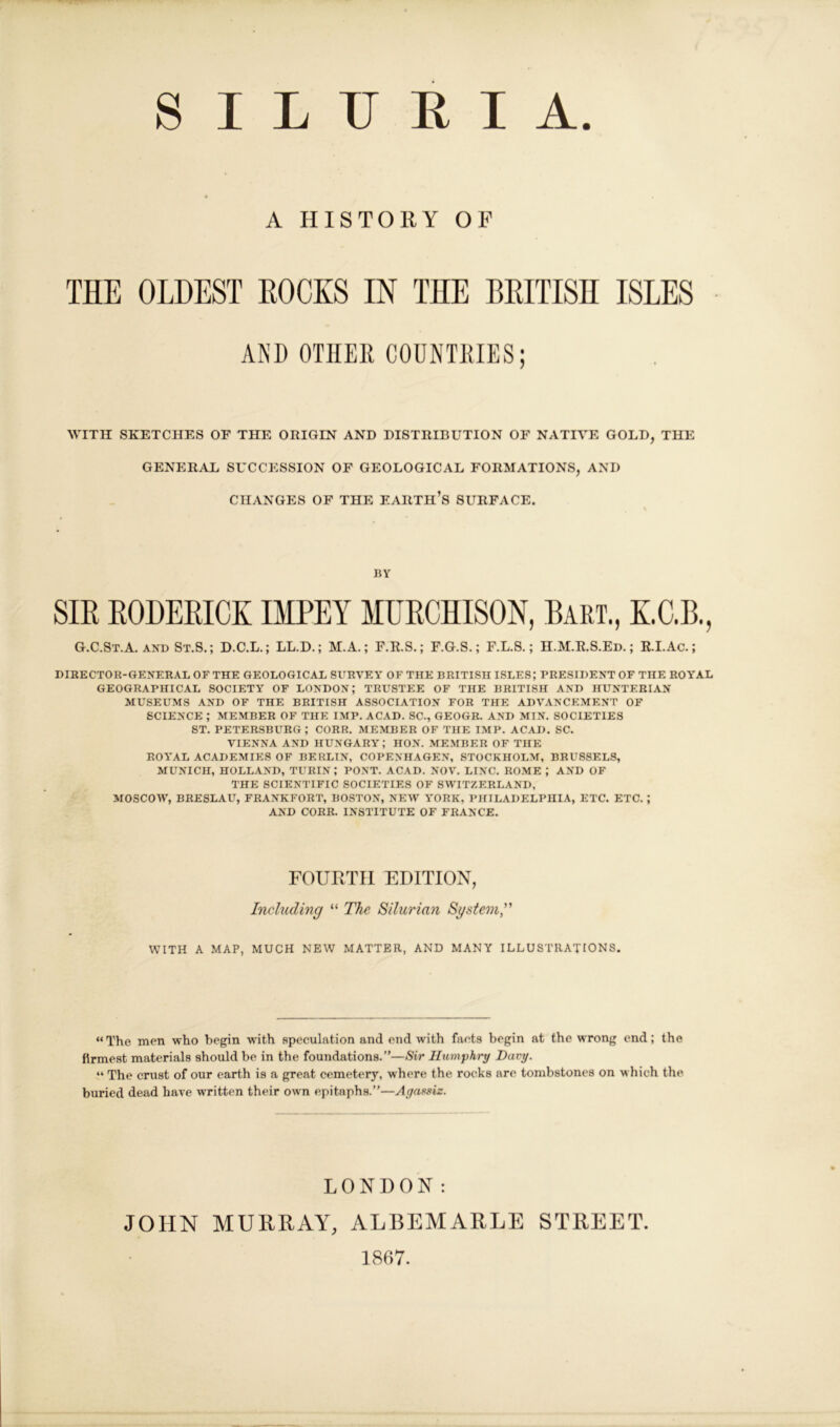 A HISTORY OF THE OLDEST HOCKS IN THE BRITISH ISLES ANI) OTHER COUNTRIES; AVITII SKETCHES OF THE ORIGIN AND DISTRIBUTION OF NATIVE GOLD, THE GENERAL SUCCESSION OF GEOLOGICAL FORMATIONS, AND CHANGES OF THE EARTH’s SURFACE. BY SIR RODERICK IMPEY MURCHISON, Bart., K.C.B., G.C.St.A. AND St.S.; D.C.L.; LL.D.; M.A.; F.R.S.; F.G.S.; F.L.8.; H.M.R.S.Ed. ; RLAc.; DIBECTOR-GENERAL OF THE GEOLOGICAL SERVEY OF THE BRITISH ISLES; PRESIDENT OF THE ROYAL GEOGRAPHICAL SOCIETY OF LONDON; TRUSTEE OF THE BRITISH AND HUNTERIAN MUSEUMS AND OF THE BRITISH ASSOCIATION FOR THE ADVANCEMENT OF SCIENCE ; MEMBER OF THE IMP. ACAD. SC., GEOGB. AND MIN. SOCIETIES ST. PETERSBURG; CORK. MEMBER OF THE IMP. ACAD, SC. VIENNA AND HUNGARY ; HON. MEMBER OF THE ROYAL ACADEMIES OF BERLIN, COPENHAGE.N, STOCKHOLM, BRUSSELS, MUNICH, HOLLAND, TURIN ; PONT. ACAD. NOV. LINC. ROME ; AND OF THE SCIENTIFIC SOCIETIES OF SWITZERLAND, MOSCOW, BRESLAU, FRANKFORT, BOSTON, NEW YORK, PHILADELPHIA, ETC. ETC. ; AND CORR. INSTITUTE OF FRANCE. FOURTH EDITION, Including “ The. Silurian Sgstem” WITH A MAP, MUCH NEW MATTER, AND MANY ILLUSTRATIONS. “The men who begin with speculation and end with facts begin at the wrong end; the firmest materials should be in the foundations.”—Sir Humphry Davy. “ The crust of our earth is a great cemetery, where the rocks are tombstones on which the buried dead have written their own epitaphs.”—Agassiz. LONDON: JOHN MURRAY, ALBEMARLE STREET 1867.