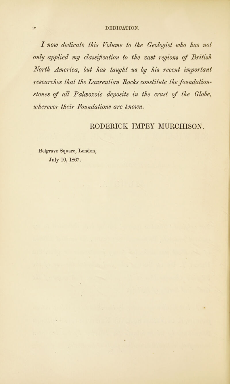 I now dedicate this Volume to the Geologist who has not only applied my classification to the vast regions of British North America, hut has taught us hy his recent important researches that the Laurention Bocks constitute the foundation- stones of all Balccozoic deposits in the crust of the Globe, loherever their Foundations are known. RODERICK IMPEY MURCHISON. Belgrave Square, London,