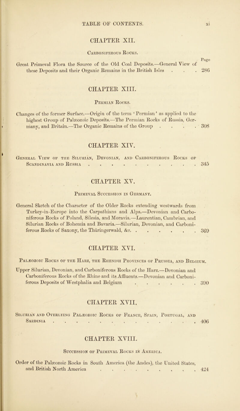 CHAPTER XII. Carboxifekous Rocks. Pago Great Primeval Flora the Source of the Old Coal Deposits.—General View of these Deposits and their Organic Remains in the British Isles . . . 280 CHAPTER XIII. Permian Rocks. Changes of the former Surface.—Origin of the term ‘ Permian ’ as applied to the highest Group of Pahuozoic Deposits.—The Permian Rocks of Russia, Ger- many, and Britain.—The Organic Remains of the Group .... 308 CHAPTER XIV. General View of the Silurian, Devonian, and Carboniferous Rocks op Scandinavia and Russia 345 CHAPTER XV. Primeval Succession in Germany. General Sketch of the Character of the Older Rocks extending westwards from Turkey-in-Europe into the Carpathians and Aljis.—Devonian and Carlx)- niferous Rocks of Poland, Silesia, and Moravia.—Laurentian, Cambrian, and Silurian Rocks of Bohemia and Bavaria.—Silurian, Devonian, and Carboni- ferous Rocks of Saxony, the Thiiringerwald, &c 300 CHAPTER XVI. Palaeozoic Rocks of the IIarz, the Rhenish Provinces of Prussia, and Belgium. Upper Silurian, Devonian, and Carboniferous Rocks of the Harz.—Devonian and Carboniferous Rocks of the Rhino and its Allluents.—Devonian and Carboni- ferous Deposits of Westphalia and Belgium ...... 300 CHAPTER XVII. Silurian and Overlying Pal.eozoic Rocks of France, Spain, Portugal, and Sardinia 400 CHAPTER XVIII. Succession of Primeval Rocks in America. Order of the Palaeozoic Rocks in South America (the Andes), the United States, and British North America ......... 424