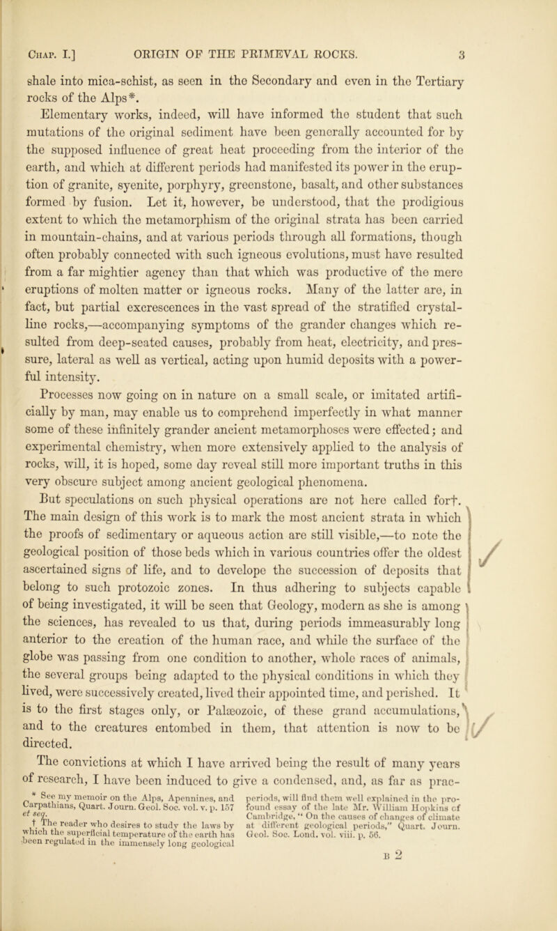 shale into mica-schist, as seen in the Secondary and even in the Tertiary rocks of the Alps*. Elementary works, indeed, will have informed the student that such mutations of the original sediment have been generally accounted for by the supposed influence of great heat proceeding from the interior of the earth, and which at ditferent periods had manifested its power in the erup- tion of granite, syenite, porphyry, greenstone, basalt, and other substances formed by fusion. Let it, however, be understood, that the prodigious extent to which the metamorphism of the original strata has been carried in mountain-chains, and at various periods through all formations, though often probably connected with such igneous evolutions, must have resulted from a far miglitier agency than that which was productive of the mere eruptions of molten matter or igneous rocks. Many of the latter are, in fact, but partial excrescences in the vast spread of the stratified crystal- line rocks,—accompanying symptoms of the grander changes which re- sulted from deep-seated causes, probably from heat, electricity, and pres- sure, lateral as well as vertical, acting upon humid deposits with a power- ful intensity. Processes now going on in nature on a small scale, or imitated artifi- cially by man, may enable us to comprehend imperfectly in what manner some of these infinitely grander ancient metamorphoses were effected; and experimental chemistry, when more extensively applied to the analysis of rocks, will, it is hoped, some day reveal still more important truths in this very obscure subject among ancient geological phenomena. Put speculations on such physical operations are not hero called forf. The main design of this work is to mark the most ancient strata in which the proofs of sedimentary or aqueous action are still visible,—to note the geological position of those beds which in various countries offer the oldest ascertained signs of life, and to develope the succession of deposits that belong to such protozoic zones. In thus adhering to subjects capable of being investigated, it will be seen that Geology, modern as she is among the sciences, has revealed to us that, during periods immeasurably long anterior to the creation of the human race, and wliile the surface of the globe was passing from one condition to another, whole races of animals. the several groups being adapted to the physical conditions in wliich they » lived, were successively created, lived their appointed time, and perished. It ' is to the first stages only, or Palaeozoic, of these grand accumulations,^ and to the creatures entombed in them, that attention is now to be • directed. ‘ The convictions at which I have arrived being the result of many j’cars of research, I have been induced to give a condensed, and, as far as prac- * See my memoir on the Alps, Apennines, and Carpathians, Quart. Journ. Geol. Soc. vol. v. p. 157 ei seq. t The reader ■who desires to study the laws by which the superficial temperature of the earth has •been regulated in the immensely long geological periods, will find them well explained in the pro- found essay of the late Mr. William Hopkins of Cambridge, “ On the causes of clianges of climate at difierent geological periods,” Quart. Journ. Oeol. Soc. Lond. vol. viii. p. 56.