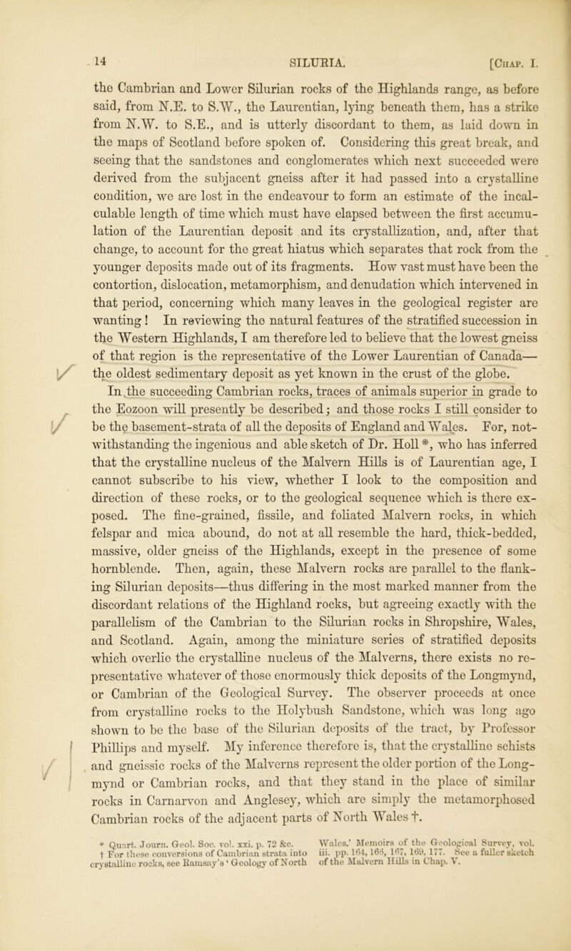 the Cambrian and Lower Silurian rocks of the Highlands range, as before said, from H.E. to S.W., the Laurentian, lying beneath them, has a strike from H.W. to S.E., and is utterly discordant to them, as laid down in the maps of Scotland before spoken of. Considering this great break, and seeing that the sandstones and conglomerates which next succeeded were derived from the subjacent gneiss after it had passed into a crystalline condition, we are lost in the endeavour to form an estimate of the incal- culable length of time which must have elapsed between the first accumu- lation of the Laurentian deposit and its crystallization, and, after that change, to account for the great hiatus which separates that rock from the younger deposits made out of its fragments. How vast must have been the contortion, dislocation, metamorphism, and denudation whieh intervened in that period, concerning which many leaves in the geological register are wanting ! In reviewing the natural features of the stratified succession in the Western Highlands, I am therefore led to believe that the lowest gneiss of that region is the representative of the Lower Laurentian of Canada— the oldest sedimentary deposit as yet known in the crust of the globe. In.the succeeding Cambrian rocks, traces of animals superior in grade to the Eozoon vrill presently be described; and those rocks I still consider to be the basement-strata of all the deposits of England and Wales. Eor, not- withstanding the ingenious and able sketch of Hr. Holl who has inferred that the crystalline nucleus of the Malvern Hills is of Laurentian age, I cannot subscribe to his view, whether I look to the eomposition and direction of these rocks, or to the geological sequence which is there ex- posed. The fine-grained, fissile, and foliated Malvern rocks, in which felspar and mica abound, do not at all resemble the hard, thick-bedded, massive, older gneiss of the Highlands, except in the presence of some hornblende. Then, again, these Malvern rocks are parallel to the flank- ing Silurian deposits—thus differing in the most marked manner from the discordant relations of the Highland rocks, but agreeing exactly with the parallelism of the Cambrian to the Silurian rocks in Shropshire, Wales, and Scotland. Again, among the miniature series of stratified deposits which overlie the crystalline nucleus of the Malverns, there exists no re- presentative whatever of those enormously thick deposits of the Longmynd, or Cambrian of the Geologieal Survey. The observer proceeds at once from crystalline rocks to the Holybush Sandstone, which was long ago shown to be the base of the Silurian deposits of the tract, by Professor Phillips and myself. My inference therefore is, that the crystalline schists and gneissic rocks of the Malverns represent the older portion of the Long- mynd or Cambrian rocks, and that they stand in the place of similar rocks in Carnarvon and Anglesey, which are simply the metamorphosed Cambrian rocks of the adjacent parts of North Wales f. ^ Quart. Journ. G-eol. Soc. vol. xxi. p. 72 &c. Wales,’ Memoirs of the G-eological Survey, vol. t For these conversions of Cambrian strata into iii. pp- U34, 16t5, 167, 169, 177. See a fuller sketch crystalline rocks, see Eamsay’s ‘ Geology of North of the Malvern Hills in Chap. V.