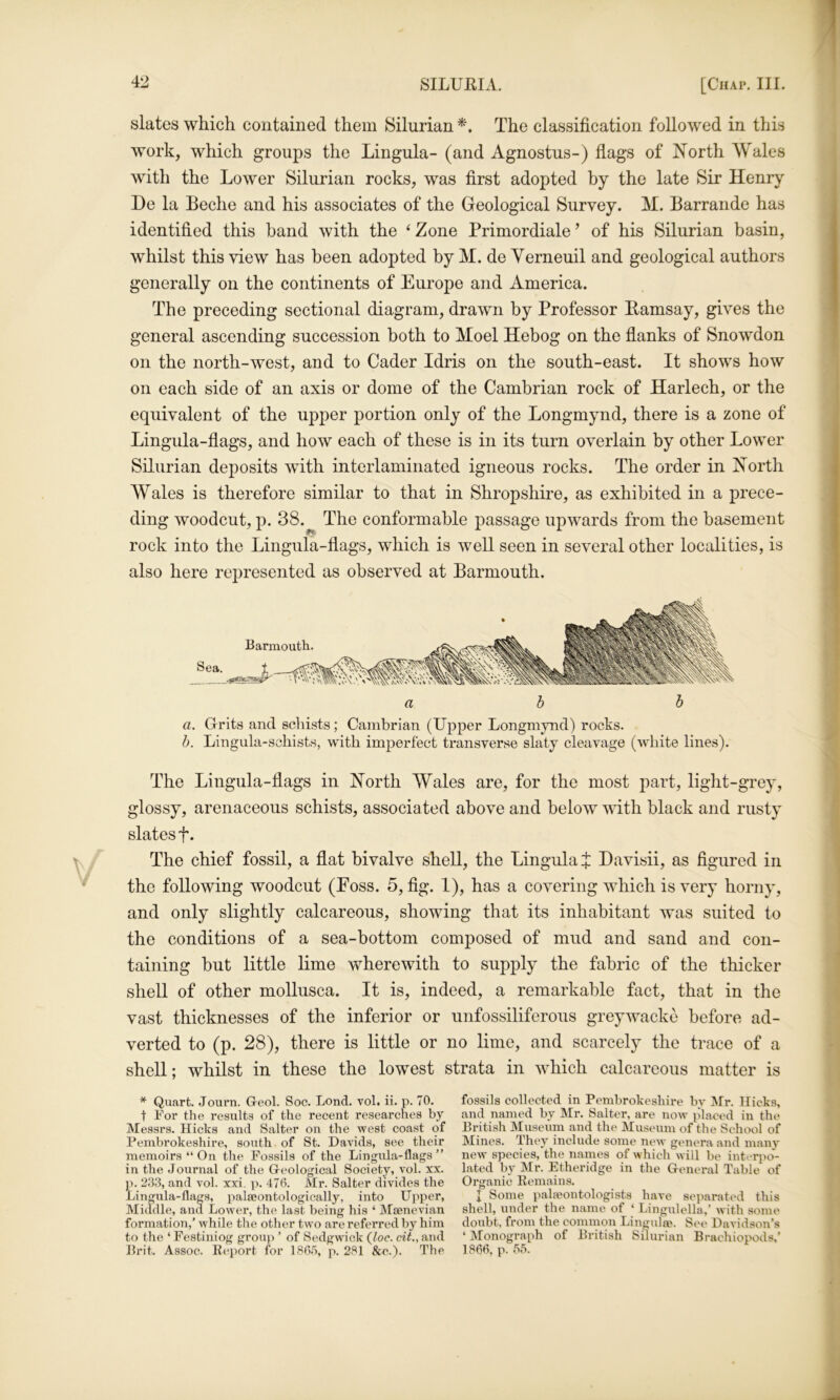 slates which contained them Silurian The classification followed in this work, which groups the Lingula- (and Agnostus-) fiags of IS’orth Wales with the Lower Silurian rocks, was first adopted by the late Sir Henry He la Beche and his associates of the Geological Survey. M. Barrande has identified this band with the ‘ Zone Primordiale ’ of his Silurian basin, whilst this view has been adopted by M. de Yerneuil and geological authors generally on the continents of Europe and America. The preceding sectional diagram, drawn by Professor Bamsay, gives the general ascending succession both to Moel Hebog on the flanks of Snowdon on the north-west, and to Cader Idris on the south-east. It shows how on each side of an axis or dome of the Cambrian rock of Harlech, or the equivalent of the upper portion only of the Longmynd, there is a zone of Lingula-flags, and how each of these is in its turn overlain by other Lower Silurian deposits with interlaminated igneous rocks. The order in Xorth Wales is therefore similar to that in Shropshire, as exhibited in a prece- ding woodcut, p. 38. The conformable passage upwards from the basement rock into the Lingula-flags, which is well seen in several other localities, is also here represented as observed at Barmouth. abb a. Grits and scliists; Cambrian (Upper Longmynd) rocks. b. Lingula-schists, with imperfect transverse slaty cleavage (white lines). The Lingula-flags in North Wales are, for the most part, light-grey, glossy, arenaceous schists, associated above and below with black and rusty slates f. The chief fossil, a flat bivalve shell, the Lingula f: Davisii, as figured in the following woodcut (Eoss. 5, fig. 1), has a covering which is very horny, and only slightly calcareous, showing that its inhabitant was suited to the conditions of a sea-bottom composed of mud and sand and con- taining but little lime wherewith to supply the fabric of the thicker shell of other mollusca. It is, indeed, a remarkable fact, that in the vast thicknesses of the inferior or unfossiliferous greywacke before ad- verted to (p. 28), there is little or no lime, and scarcely the trace of a shell; whilst in these the lowest strata in which calcareous matter is * Quart. Journ. G-eol. Soc. Lond. vol. ii. p. 70. t For the results of the recent researches by Messrs. Hicks and Salter on the west coast of Pembrokeshire, south. of St. Davids, see their memoirs “ On the Fossils of the Lingula-flags ” in the Journal of the G-eological Society, vol. xx. p. 233, and vol. xxi. p. 470. Mr. Salter divides the Lingula-flags, palseontologically, into Upper, Middle, and Lower, the last being his ‘ Mjenevian formation,’ while the other two are referred bj’' him to the ‘ Festiniog grou}> ’ of Sedgwick (loc. cit., and Prit. Assoc. Eeport for 18R.5, p. 281 See.). The fossils collected in Pembrokeshire by Mr. Hicks, and named by Mr. Salter, are now placed in the British Museum and the Museum of the School of Mines. They include some new genera and many new' species, the names of which will be interpo- lated by Mr. Etheridge in the General Table of Organic Eemains. I Some palaeontologists have separated this shell, under the name of ‘ Lingulella,’ with some doubt, from the common Lingulae. See Davidson’s ‘Monograph of British Silurian Brachiopods,’ 186fl, p. 55.