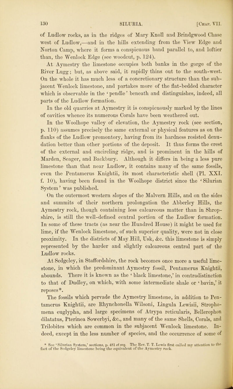 of Ludlow rocks, as in the ridges of Mary Knoll and Brindgwood Chase west of Ludlow,—and in the hills extending from the View Edge and Korton Camp, where it forms a conspicuous hand parallel to, and loftier than, the Wenlock Edge (see woodcut, p. 124). At Aymestry the limestone occupies both banks in the gorge of the Liver Lugg; hut, as above said, it rapidly thins out to the south-west. On the whole it has much less of a concretionary structure than the sub- jacent AVenlock limestone, and partakes more of the flat-bedded character which is observable in the ‘ pendle ’ beneath and distinguishes, indeed, all parts of the Ludlow formation. In the old quarries at Aymestry it is conspicuously marked by the lines of cavities whence its numerous Corals have been weathered out. In the AVoolhope valley of elevation, the Aymestry rock (see section, p. 110) assumes precisely the same external or physical features as on the flanks of the Ludlow promontory, having from its hardness resisted denu- dation better than other portions of the deposit. It thus forms the crest of the external and encircling ridge, and is prominent in the hills of Marden, Seager, and Backbury. Although it differs in being a less pure limestone than that near Ludlow, it contains many of the same fossils, even the Pentamerus Knightii, its most characteristic shell (PI. XXI. f. 10), having been found in the Woolhope district since the ‘Silurian System ’ was published. On the outermost western slopes of the Malvern Hills, and on the sides and summits of their northern prolongation the Abberley Hills, the Aymestry rock, though containing less calcareous matter than in Shrop- shire, is still the well-defined central portion of the Ludlow formation. In some of these tracts (as near the Hundred House) it might be used for lime, if the Wenlock limestone, of such superior quality, were not in close proximity. In the districts of May Hill, Usk, Ac. this limestone is simply represented by the harder and slightly calcareous central part of the Ludlow rocks. At Sedgeley, in Staffordshire, the rock becomes once more a useful lime- stone, in which the predominant Aymestry fossil, Pentamerus Knightii, abounds. There it is known as the ‘ black limestone,’ in contradistinction to that of Dudley, on which, with some intermediate shale or ‘ ba\4n,’ it reposes*. The fossils which pervade the Aymestry limestone, in addition to Pen- tamerus Knightii, are Bhynchonella MTlsoni, Lingula Lewisii, Stropho- mena euglypha, and large specimens of Atrypa reticularis, Bellerophon dilatatus, Pterinea Sowerbyi, &c., and many of the same Shells, Corals, and Trilobites which are common in the subjacent AVenlock limestone. In- deed, except in the less number of species, and the occurrence of some of ^ Sc*<^ ‘ Silurian System,’ sections, p. 481 etseq. Tlie Eev. T. T. Lewis first enlleil mv attention to the fact of the Sedgeley limestone being the equivalent of the Aymestry rock.