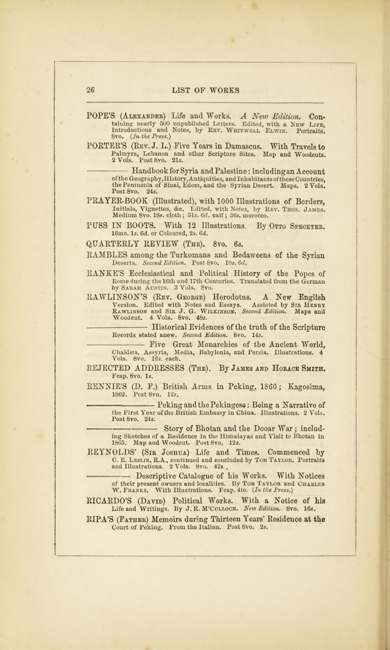 POPE’S (Alexander) Life and Works. A New Edition. Con- taining nearly 500 unpublished Letters. Edited, with a New Life, Introductions and Notes, by Rev. Whit well Elavin. Portraits, 8vo. [In the Press.) PORTER’S (Rev. J. L.) Five Years in Damascus. With Travels to Palmyra, Lebanon and other Scripture Sites. Map and Woodcuts. 2 Vols. PostSvo. 215. Handbook for Syria and Palestine: including an Account of the Geography,History,Antiquities, and Inhabitants of these Countries, the Peninsula of Sinai, Edom, and the Syrian Desert. Maps. 2 Vols. Post 8vo. 245. PRAYER-BOOK (Illustrated), with 1000 Illustrations of Borders, Initials, Vignettes, &c. Edited, with Notes, by Rev. Thos. James. Medium 8vo. 18s. cloth ; 31s. Qd. calf; 36s. morocco. FUSS IN BOOTS. With 12 Illustrations. By Otto Speckter. 16mo. Is. 6J. or Coloured, 2s. 6d. QUARTERLY REVIEW (The). 8vo. 6s. RAMBLES among the Turkomans and Bedaweens of the Syrian Deserts. Second Edition. Post 8vo. 10s. 6cZ. RANKE’S Ecclesiastical and Political History of the Popes of Rome during the 16th and 17th Centuries. Translated from the German by Sarah Austin. 3 Vols. 8vo. RAWLINSON’S (Rev. George) Herodotus. A New English Version. Edited with Notes and Essays. Assisted by Sir Henry Rawlinson and Sir J. G. Wilkinson. Second Edition. Maps and Woodcut. 4 Vols. 8vo. 48s. Historical Evidences of the truth of the Scripture Records stated anew. Second Edition. 8vo. 14s. Five Great Monarchies of the Ancient World, Chaldsea, Assyria, Media, Babylonia, and Persia. Illustrations. 4 Vols. 8vo. 16s. each. REJECTED ADDRESSES (The). By James and Horace Smith. Fcap. 8vo. Is. RENNIE’S (D. F.) British Arms in Peking, 1860; Kagosima, 1862. Post 8vo. 12s. Peking and the Pekingese: Being a Narrative of the First Year of the British Embassy in China. Illustrations. 2 VoU. Post 8vo. 24s. Story of Bhotan and the Dooar War; includ- ing Sketches of a Residence in the Himalayas and Visit to Bhotan in 1865. Map and Woodcut. PostSvo. 12s. REYNOLDS’ (Sir Joshua) Life and Times. Commenced by C. R. Leslie, R.A., continued and concluded by Toil Taylor. Portraits and Illustrations. 2 Vols. 8vo. 42s. ^ • Descriptive Catalogue of his Works. With Notices of their present owners and localities. By Tom Taylor and Charles W. Franks. With Illustrations. Fcap. 4to. [In the Press.) RICARDO’S (David) Political Works. With a Notice of his Life and Writings. By J. R. M'Culloch. Neio Edition. 8vo. 16s. RIPA’S (Father) Memoirs during Thirteen Years’ Residence at the Court of Peking. From the Italian. Post 8vo. 2s.