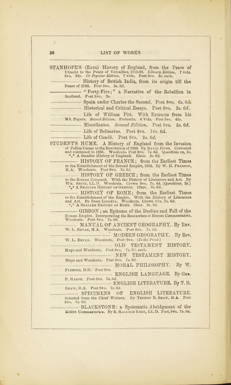 STANHOPE’S (Eael) History of England, from the Peace of Utrecht to the Peace of Versailles, 1713-83. Library Edition. 7 vols. 8vo. 93s. Or Popular Edition. 7 vols. Post 8vo. 5s. each. History of British India, from its origin till the Peace of 1783. Post 8vo. 3s. 6c?. ‘‘Forty-Five;” a Narrative of the Rebellion in Scotland. Post 8vo. 8s. Spain under Charles the Second. Post 8vo. 6s. 6dt Historical and Critical Essays. Post 8vo. 35. 6d. Life of William Pitt. With Extracts from his MS. Papers. Second Edition. Portraits. 4 Vols, Post 8vo. 42s. Miscellanies. Second Edition. Post 8vo. ^s. 6d. Life of Belisarius. Post 8vo. IO5. 6d. Life of Conde. Post 8vo. 35. 6d. STUDENT’S HUME. A History of England from the Invasion of Julius Csesar to the Revolution of 1688. By David Hume. Corrected and continued to 1858. Woodcuts. Post 8vo. Is. M. Questions on, 2s. *** A Smaller History of England. 12mo. 3s. Qd. HISTORY OF FRANCE; from the Earliest Times to the Establishment of the Secoud Empire, 1852. By W. H. Pearson, M.A'. Woodcuts. Post 8vo. 7s. Qd. HISTORY OF GREECE ; from the Earliest Times to the Roman Conquest. With the History of Literature and Art. By Wm. Smith, LL.D. Woodcuts. Crown 8vo. 7s. 6J. (Questions, 2s.) A Smaller History of Greece. 12mo. 3s. Gd. HISTORY OF ROME; from the Earliest Times to the Establishment of the Empire. With the History of Literature and Art. By Dean Liddell. Woodcuts. Crown 8vo. 7s. 6d. A Smaller History of Rome. 12mo. 3s. 6c?. GIBBON ; an Epitome of the Decline and Fall of the Roman Empire, Incorporating the Researches of Recent Commentators. Woodcuts. Post 8vo. 7s. Qd. MANUAL OF ANCIENT GEOGRAPHY. By Rev. W. L. Bevan, M.A. Woodcuts. Post 8vo. 7s, Gd. ^ MODERN GEOGRAPHY. By Rev. W. L. Bevan. Woodcuts. Post 8vo. {In the Press.) OLD TESTAMENT HISTORY. Waps and Woodcuts. Post 8vo. 7s. 67. e.sch. new TESTAMENT HISTORY. Maps and Woodcuts. Post 8vo. 7s. 6c?. ~ MORAL PHILOSOPHY. By W. Fleming, D.D. Post8vo. ENGLISH LANGUAGE. By Ge«. P. Marsh. Post 8vo. 7s. fi<i. ENGLISH LITERATURE. By T. B. Shaw, M.A. Post 8vo. 7s. 6c?. SPECIMENS OP ENGLISH LITERATURE. Selected from the Chief Writers. By Thomas B. Shaw, M.A. Post 8vo. 7s. 6c?. BLACKSTONE : a Systematic Abridgment of the Entire Comm»ntaries. By R. Malcolm Kerr, LL.D. Post,Svo. 7s. 6d.