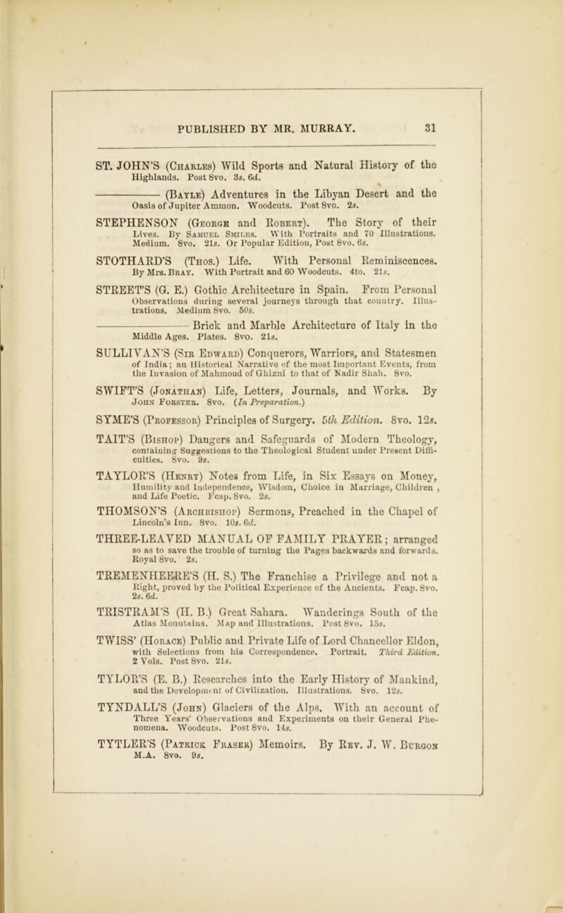 ST. JOHN’S (Charles) Wild Sports and Natural History of the Highlands. Post 8vo. 3s. Gd. (Bayle) Adventures in the Libyan Desert and the Oasis of Jupiter Ammon. Woodcuts. Post 8vo. 2s. STEPHENSON (George and Robert). The Story of their Lives. By Samuel Smiles. With Portraits and 70 Illustrations. Medium. 8vo. 21s. Or Popular Edition, Post 8vo. 6s. STOTHARD’S (Thos.) Life. With Personal Reminiscences. By Mrs. Bray. With Portrait and 60 Woodcuts. 4to. 21s. STREET’S (G. E.) Gothic Architecture in Spain. From Personal Observations during several journeys through that country. Illus- trations. Medium 8vo. 50s. Brick and Marble Architecture of Italy in the Middle Ages. Plates. 8vo. 21s. SULLIVAN’S (Sir Edward) Conquerors, Warriors, and Statesmen of India; an Historical Narrative of the most Important Events, from the Invasion of Mahmoud of Ghizni to that of Nadir Shah. 8vo. SWIFT’S (Jonathan) Life, Letters, Journals, and Works. By John Forster. 8vo. {In Preparation.) SYME’S (Professor) Principles of Surgery. 5th Edition. 8vo. 12s. TAIT’S (Bishop) Dangers and Safeguards of Modern Theology, containing Suggestions to the Theological Student under Present Dilli- culties. 8vo. 9s. TAYLOR’S (Henry) Notes from Life, in Six Essays on Money, Humility and Independence, Wi.sdoin, Choice in Marriage, Children , and Life Poetic. Fcap. 8vo. 2s. THOMSON’S (Archbishop) Sermons, Preached in the Chapel of Lincoln’s Inn. 8vo. 10s. Gd. THREE-LEAVED MANUAL OF FAI\IILY PRAYER; arranged so as to save the trouble of turning the Pages backwai’ds and forwards. Koyal 8vo. 2s. TREMENHEERE’S (H. S.) The Franchise a Privilege and not a night, proved by the Political Experience of the Ancients. Fcap. 8vo. 2s. Gd. TRISTRA^M’S (H. B.) Great Sahara. Wanderings South of the Atlas Mountains. Map and Illustrations. Post 8vo. 15s. TWISS’ (Horace) Public and Private Life of Lord Chancellor Eldon, with Selections from his Correspondence. Portrait. Third Edition. 2 Vols. Post 8vo. 21s. TYLOR’S (E. B.) Researches into the Early History of IMankind, and the Development of Civilization. Illustrations. 8vo. l‘Js. TYNDALL’S (John) Glaciers of the Alps. With an account of Three Years’ Observations and Experiments on their General Phe- nomena. Woodcuts. Post 8vo. 14s. TYTLER’S (Patrick Fraser) Memoirs. By Rev. J. W. Burqon M.A. 8vo. 9s.