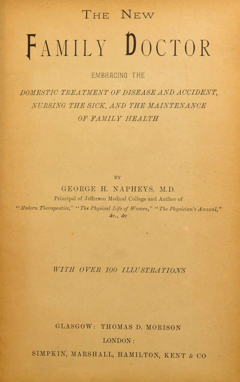 Family Doctor EMBRACING THE DOMESTIC TREATMENT OF DISEASE AND ACCIDENT, NURSING THE SICK, AND THE MAINTENANCE OF FAMILY HEALTH BY GEOEGE H. NAPHEYS, M.D. Principal of Jeffersou Medical College and Author of Modern Therapeutics,” ^‘The Physical Life of Women,” “ The Physician’s Annual,” dec., <L’C WITH OVER 100 ILLUSTRATIONS GLASGOW: THOMAS D. MOEISON LONDON: SIMPKIN, MARSHALL, HAMILTON, KENT & CO