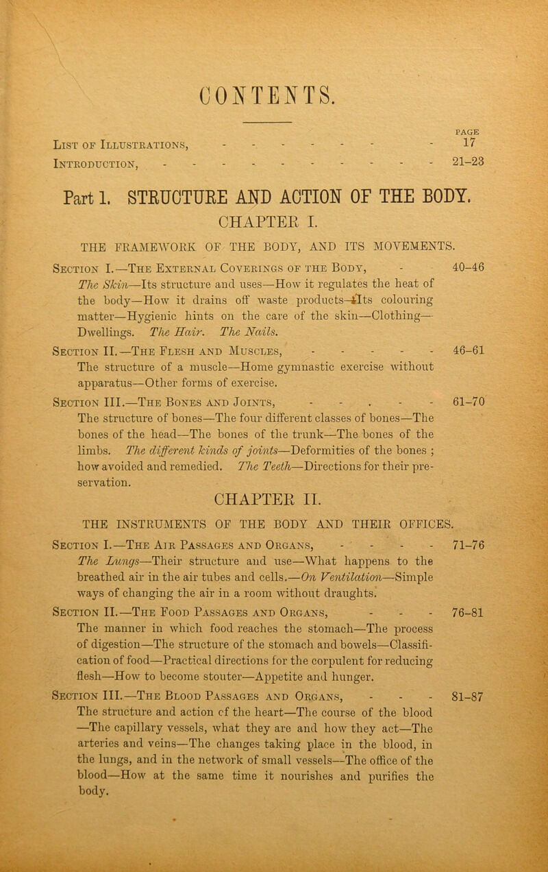 CONTENTS. PAGE List of Illustrations, - 17 Introduction, 21-23 Part 1. STEUOTUKE AND ACTION OF THE BODY. CHAPTER I. THE FEAMEWOEK OF THE BODY, AND ITS MOVEMENTS. Section I.—The External Coverings of the Body, - 40-46 The Skin—Its structure and uses—How it regulates the heat of the body—How it drains oif waste prodiicts-iTts colouring matter—Hygienic hints on the care of the skin—Clothing— Dwellings. The Hair. The Nails. Section II.—The Flesh and Muscles, 46-61 The structure of a muscle—Home gymnastic exercise without apparatus—Other forms of exercise. Section III.—The Bones and Joints, - - . - - 61-70 The structure of bones—The four different classes of bones—The bones of the head—The bones of the trunk—The bones of the limbs. The different kinds of joints—Deformities of the bones ; how avoided and remedied. Tlie Teeth—Directions for their pre- servation. CHAPTEPt II. THE INSTEUMENTS OF THE BODY AND THEIE OFFICES. Section I.—The Air Passages and Organs, - - - - 71-76 The Lungs—Their structure and use—What happens to the breathed air in the air tubes and cells.—On Ventilation—Simple ways of changing the air in a room without draughts. Section II.—The Food Passages and Organs, - - - 76-81 The manner in which food reaches the stomach—The process of digestion—The structure of the stomach and bowels—Classifi- cation of food—Practical directions for the corpulent for reducing flesh—How to become stouter—Appetite and hunger. Section III.—The Blood Passages and Organs, - - - 81-87 The structure and action cf the heart—The course of the blood —The capillary vessels, what they are and how they act—The arteries and veins—The changes taking place in the blood, in the lungs, and in the network of small vessels—The office of the blood—How at the same time it nourishes and purifies the body.