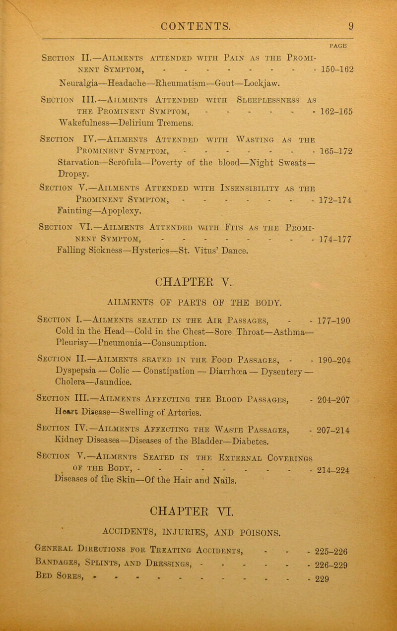 PAGE Section II.—Ailments attended with Pain as the Promi- nent Symptom, 150-162 Neuralgia—Headache—Rheumatism—Gout—Lockjaw. Section III.—Ailments Attended with Sleeplessness as THE Prominent Symptom, 162-165 Wakefulness—Delirium Tremens, Section IV.—Ailments Attended with Wasting as the Prominent Symptom, 165-172 Starvation—Scrofula—Poverty of the blood—Night Sweats — Dropsy. Section V.—Ailments Attended with Insensibility as the Prominent Symptom, 172-174 Fainting—Apoplexy. Section VI,—Ailments Attended with Fits as the Promi- nent Symptom, 174-177 Falling Sickness—Hysterics—St. Vitus’ Dance. CHAPTER V. AILMENTS OF PARTS OF THE BODY. Section L—Ailments seated in the Air Passages, - - 177-190 Cold in the Head—Cold in the Chest—Sore Throat—Asthma— Pleurisy—Pneumonia—Consumption. Section II.—Ailments seated in the Food Passages, - - 190-204 Dyspepsia — Colic — Constipation — Diarrhoea — Dysentery — Cholera—Jaundice. Section III.—Ailments Affecting the Blood Passages, - 204-207 Heart Disease—Swelling of Arteries. Section IV.—Ailments Affecting the Waste Passages, - 207-214 Kidney Diseases—Diseases of the Bladder—Diabetes. Section V.—Ailments Seated in the External Coverings OF THE Body, 214-224 Diseases of the Skin—Of the Hair and Nails. CHAPTER VI. ACCIDENTS, INJURIES, AND POISONS. General Directions for Treating Accidents, - - - 225-226 Bandages, Splints, and Dressings, 226-229 Bed Sores, 229