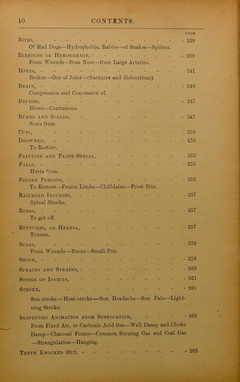 PAGE Bite.s, 229 Of Mad Doge—Hydrophobia, Rabies—of Snakes—Spiders. BLEEDiNa OR Hemorrhage, 230 From Wounds—from Nose—from Large Arteries. Bones, - - - - 241 Broken—Out of Joint—(fractures and dislocations). Brain, 246 Compression and Concussion of. Bruises. - 247 Blows—Contusions. Burns and Scalds, - 247 Scars from. Cuts, 250 Drowned, 250 To Restore. Fainting and Faint Spells, 255 Falls, 255 Hurts from. Frozen Persons, 255 To Restore—Frozen Limbs—Chilblains—Frost Bite. Railroad Injuries, 257 Spinal Shocks. Rings, 257 To get off. Ruptures, or Hernia, 257 Trusses. Scars, 259 From Wounds—Burns—Small-Pox. Shock, ' - 259 Sprains and Strains, - 260 Stings of Insects, - 261 Stroke, 261 Sun-stroke—Heat-stroke — Sun Headache—Sun Pain—Light- ning Stroke. Suspended Animation from Suffocation, ... - 263 From Fixed Air, or Carbonic Acid Gas—Well Damp and Choke Damp—Charcoal Fumes—Common Burning Gas and Coal Gas —S trangulati on—Hanging. Teeth Knocked Out, ^ - 265