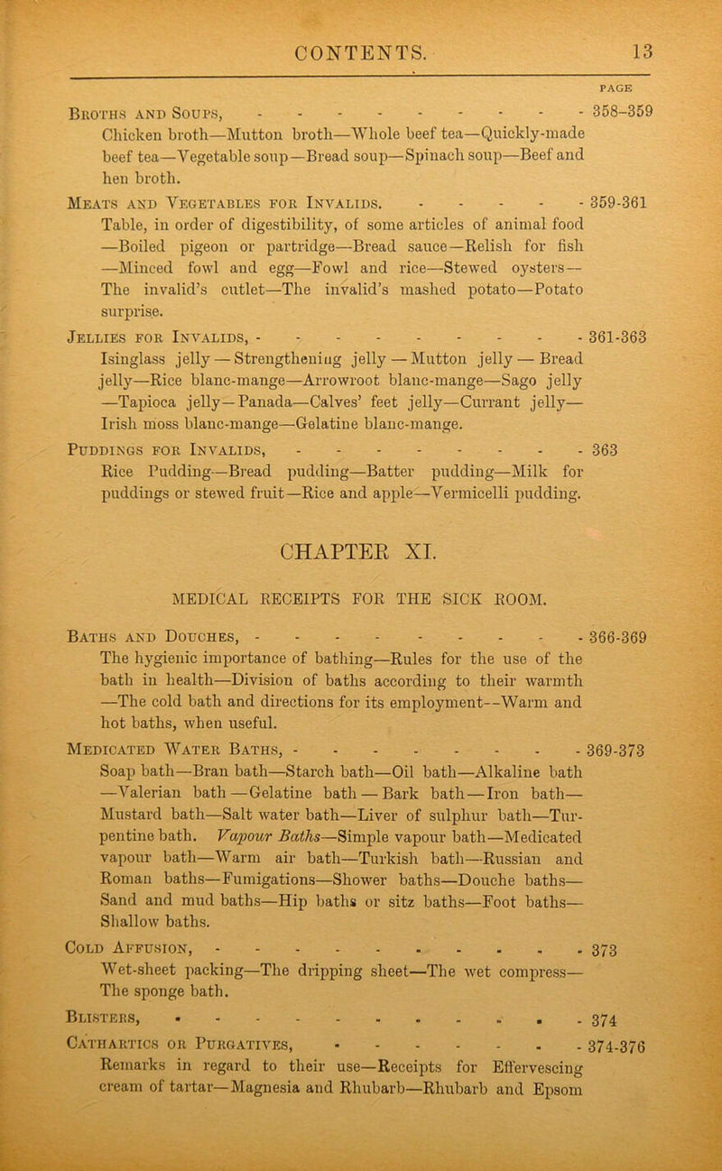 PAGE Bkoths and Soups, 358-359 Chicken broth—Mutton broth—Whole beef tea—Quickly-made beef tea—Vegetable soup—Bread soup—Spinach soup—Beef and hen broth. Meats and Vegetables foe Invalids. 359-361 Table, in order of digestibility, of some articles of animal food —Boiled pigeon or partridge—Bread sauce—Relish for fish —Minced fowl and egg—Fowl and rice—Stewed oysters— The invalid’s cutlet—The invalid’s mashed potato—Potato surprise. Jellies foe Invalids, 361-363 Isinglass jelly — Strengthening jelly — Mutton jelly — Bread jelly—Rice blanc-mange—Arrowroot blanc-mange—Sago jelly —Tapioca jelly—Panada—Calves’ feet jelly—Currant jelly— Irish moss blanc-mange—Gelatine blanc-mange. Puddings foe Invalids, 363 Rice Pudding—Bread pudding—Batter pudding—Milk for puddings or stewed fruit—Rice and apple—Vermicelli pudding. CHAPTER XI. MEDICAL RECEIPTS FOR THE SICK ROOM. Baths and Douches, 366-369 The hygienic importance of bathing—Rules for the use of the bath in health—Division of baths according to their warmth —The cold bath and directions for its employment—Warm and hot baths, when useful. Medicated Watee Baths, 369-373 Soap bath—Bran bath—Starch bath—Oil bath—Alkaline bath —Valerian bath—Gelatine bath — Bark bath—Iron bath— Mustard bath—Salt water bath—Liver of sulphur bath—Tur- pentine bath. Vapour Baths—Simple vapour bath—Medicated vapour bath—Warm air bath—Turkish bath—Russian and Roman baths—Fumigations—Shower baths—Douche baths— Sand and mud baths—Hip baths or sitz baths—Foot baths— Shallow baths. Cold Affusion, 373 Wet-sheet packing—The dripping sheet—The wet compress— The sponge bath. Bllstee.s, Cathaetics oe Puegatives, 374-376 Remarks in regard to their use—Receipts for Eftervescing cream of tartar—Magnesia and Rhubarb—Rhubarb and Epsom