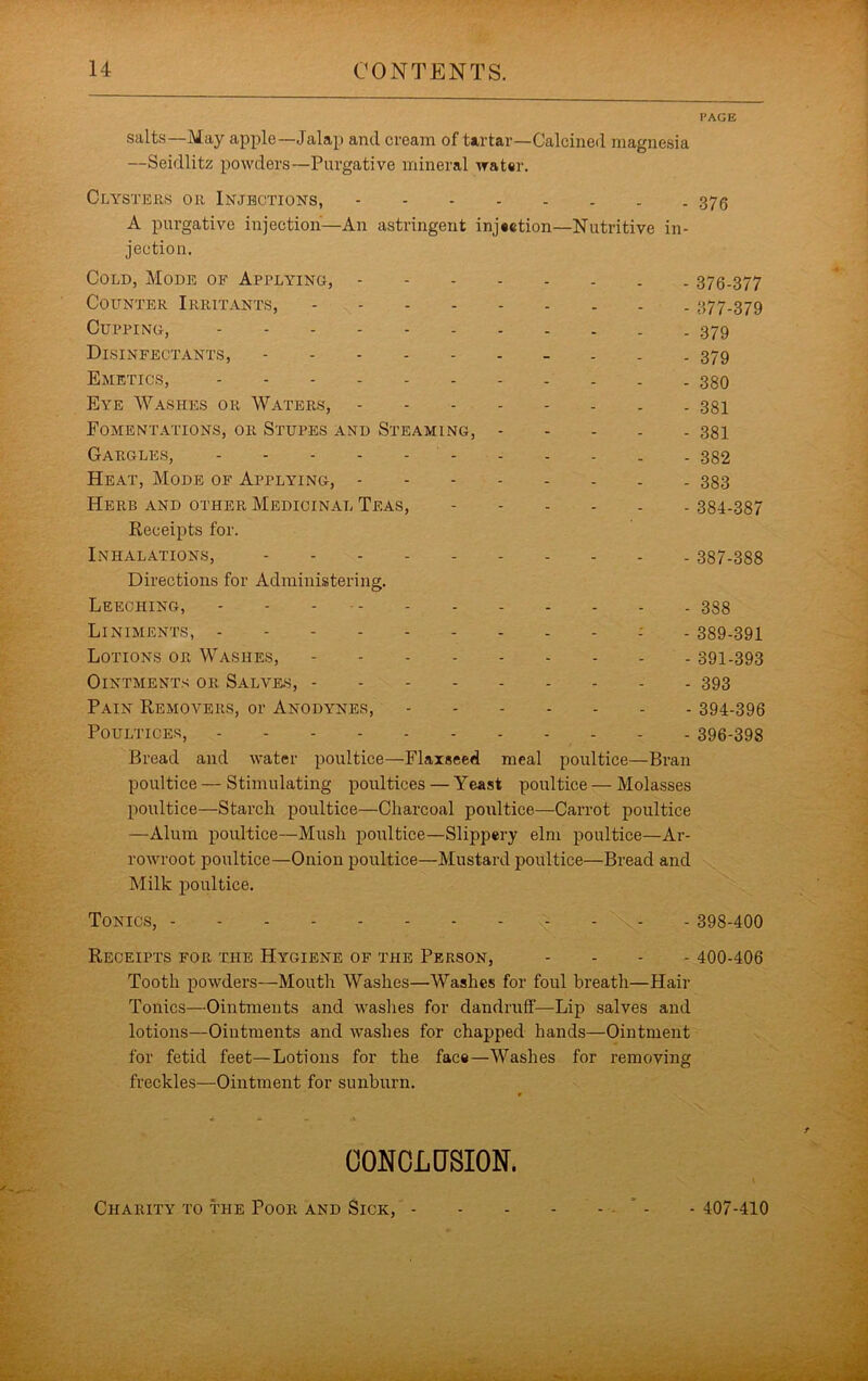 salts—May apple—Jalap and cream of tartar—Calcined magnesia —Seidlitz powders—Purgative mineral water. Clysteks oil Injections, A purgative injection—An astringent injection—Nutritive in- jection. Cold, Mode of Applying, Counter Irritants, Cupping, Disinfectants, Emetics, Eye Washes or Waters, . . Fomentations, or Stupes and Steaming, Gargles, Heat, Mode of Applying, Herb and other Medicinal Teas, Receipts for. Inhalations, Directions for Administering. Leeching, Liniments, : - Lotions or Washes, Ointments or Salves, Pain Removers, or Anodynes, Poultices, Bread and water poultice—Flaxseed meal poultice—Bran poultice — Stimulating poultices — Yeast poultice — Molasses poultice—Starch poultice—Charcoal poultice—Carrot poultice —Alum poultice—Mush poultice—Slippery elm poultice—Ar- rowroot poultice—Onion poultice—Mustard poultice—Bread and Milk poultice. Tonics, . . . Receipts for the Hygiene of the Person, . . . . Tooth powders—Mouth Washes—Washes for foul breath—Hair Tonics—Ointments and washes for dandruff—Lip salves and lotions—Ointments and washes for chapped hands—Ointment for fetid feet—Lotions for the face—Washes for removing freckles—Ointment for sunburn. OONOLCrSION. I'AGE 376 376- 377 377- 379 379 379 380 381 381 382 383 384-387 387-388 388 389-391 391-393 393 394-396 396-398 \ 398-400 400-406 Charity to the Poor and Sick, - 407-410