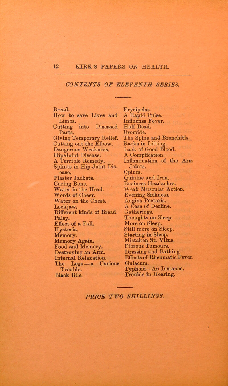 CONTENTS OF ELEVENTH SERIES. Bread. How to save Lives and Limbs. Cutting into Diseased Parts. Giving Temporary Relief. Cutting out the Elbow. Dangerous Weakness. Hip^oint Disease. A Terrible Remedy. Splints in Hip-Joint Dis- ease. Plaster Jackets. Curing Bone. Water in the Head. Words of Cheer. Water on the Chest. Lockjaw. Different kinds of Bread. Palsy. Effect of a Pall. Hysteria. Memory. Memory Again. Food and Memory. Destroying an Arm. Internal Relaxation. The Legs — a Curious Trouble. Black Bile. Erysipelas. A Rapid Pulse. Influenza Fever, Half Dead, Bromide. The Spine and Bronchitis Racks in Lifting. Lack of Good Blood, A Complication, Inflammation of the Arm Joints. Opium. Quinine and Iron. Business Headaches. Weak Muscular Action, Evening Sickness. Angina Pectoris. A Case of Decline. Gatherings. Thoughts on Sleep, More on Sleep, Still more on Sleep. Starting in Sleep. Mistaken St. Vitus. Fibrous Tumours. Dressing and Bathing. Effects of Rheumatic Fever. Guiacum. Typhoid—An Instance. Trouble In Hearing.