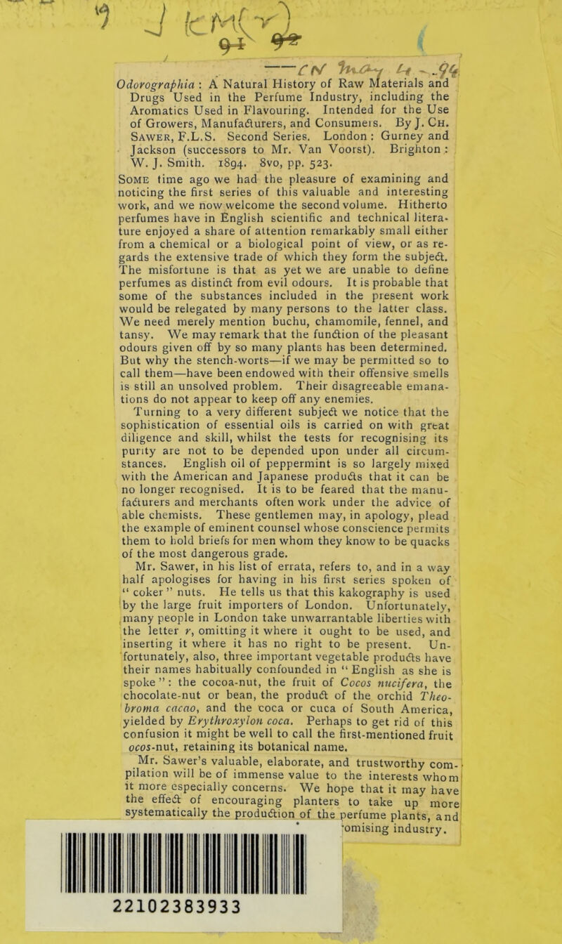 Odorographia : A Natural History of Raw Materials and Drugs Used in the Perfume Industry, including the Aromatics Used in Flavouring. Intended for the Use of Growers, Manufadlurers, and Consumers. By J. Ch. Sawer, F.L.S. Second Series. London: Gurney and Jackson (successors to Mr. Van Voorst). Brighton : W. J. Smith. 1894. 8vo, pp. 523. Some time ago we had the pleasure of examining and noticing the first series of this valuable and interesting work, and we now welcome the second volume. Hitherto perfumes have in English scientific and technical litera- ture enjoyed a share of attention remarkably small either from a chemical or a biological point of view, or as re- gards the extensive trade of which they form the subjedt. The misfortune is that as yet we are unable to define perfumes as distindt from evil odours. It is probable that some of the substances included in the present work would be relegated by many persons to the latter class. We need merely mention buchu, chamomile, fennel, and tansy. We may remark that the fundtion of the pleasant odours given off by so many plants has been determined. But why the stench-worts—if we may be permitted so to call them—have been endowed with their offensive smells is still an unsolved problem. Their disagreeable emana- tions do not appear to keep off any enemies. Turning to a very different subjedt we notice that the sophistication of essential oils is carried on with great diligence and skill, whilst the tests for recognising its purity are not to be depended upon under all circum- stances. English oil of peppermint is so largely mixed with the American and Japanese produdls that it can be no longer recognised. It is to be feared that the manu- fadturers and merchants often work under the advice of able chemists. These gentlemen may, in apology, plead the example of eminent counsel whose conscience permits them to hold briefs for men whom they know to be quacks of the most dangerous grade. Mr. Sawer, in his list of errata, refers to, and in a way half apologises for having in his first series spoken of “ coker” nuts. He tells us that this kakography is used !by the large fruit importers of London. Unfortunately, ,many people in London take unwarrantable liberties with the letter y, omitting it where it ought to be used, and inserting it where it has no right to be present. Un- fortunately, also, three important vegetable produdls have their names habitually confounded in “English as she is spoke ”: the cocoa-nut, the fruit of Cocos nucifera, the chocolate-nut or bean, the produdl of the orchid Theo- broma cacao, and the coca or cuca of South America, yielded by Erythroxylon coca. Perhaps to get rid of this confusion it might be well to call the first-mentioned fruit ocos-nut, retaining its botanical name. Mr. Sawer’s valuable, elaborate, and trustworthy com-r pilation will be of immense value to the interests whom' it more especially concerns. We hope that it may have the effedl of encouraging planters to take up more systematically the produdlion of the perfume plants, and fomising industry. 22102383933