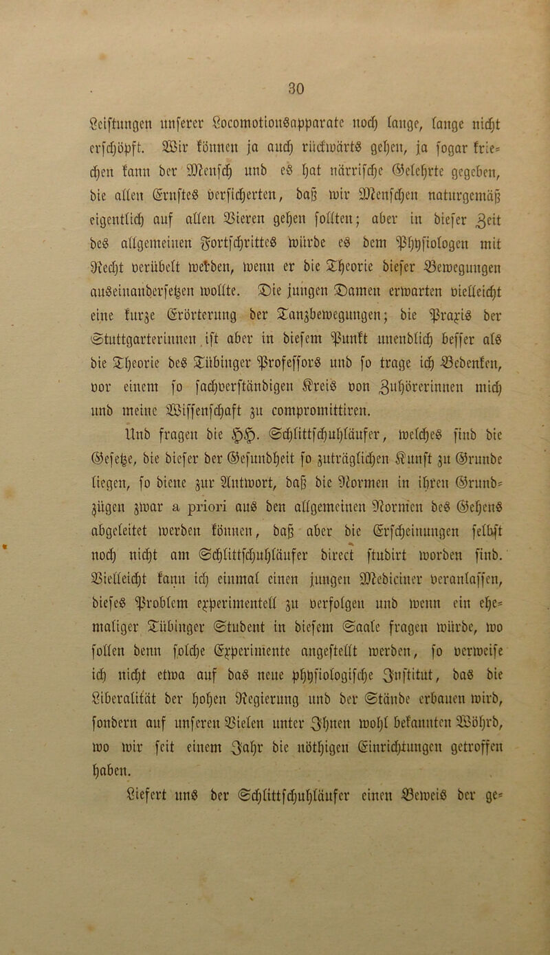 Öciftungen unferer ÖocomotlonSapparatc nod) (äuge, lange nic^t cv[d)öpft. Sir fönncn ja auc^ rüdinärt^ gel)cu, ja fogar frie= djen fami bcr SOZenfc^ unb eö Ijat ncirrifdjc ©elef^rte gegeben, bie atten (Svnfteg berfi(^erten, bo§ totr 3)^en[djen naturgemäß cigentüd) auf aßen 33ieren geßen [oßten; aber in biefer beg aßgemeinen gortfeßritteö mürbe e6 bem *i)3tjbl*iologcn mit 9?ed)t oerübelt melben, menn er bie 2;^eorie biefer ^eroegungen auSeinanberfe^en moßte. ®ie jungen ®omen ermarten dießeid^t eine furje (Srörternng ber ^Tan^bemegimgen; bie ^ra^ng ber 0tnttgarterinnen ,ift aber in biefem ^unft nnenbßd; beffer alö bie STßeorie be« SHtbinger ^rofeffor^ unb fo trage iä) Gebeuten, dor einem [o [ad)derftänbigen ^reiö don 3iif)öi-*fi-’mnen mid) nnb meine Si[fenfd}aft 31t compromittiren. Unb fragen bie ©(^ßttfcßuljfänfer, mclt^eg finb bie ®efe^e, bie biefer ber ©efunb^eit fo jnträgßcißen ^nnft 31t @runbe liegen, fo biene jur Stntmort, baß bie 9iormen in ihren ®rnnb= 3ügen jmar a priori aitS ben aßgemcinen 9?orm‘en beö ®eßen« abgeleitet merben fönnen, baß aber bie @rfd)einnngen felbft noch nid)t am ©ditittfchußtänfer birect ftnbirt morben finb. 33ießeid)t fann id) einmal einen jungen ilRebiciner deranlaffen, biefeö Problem e^perimenteß 31t derfotgen nnb menn ein ehe= maßger Sl^übinger ©tubent in biefem ©aale fragen mürbe, mo foßen benn fold)e (J^perimente angefteßt merben, fo dcrmcife i(h nid)t etma auf baS neue phpfiologifcße ^nftitut, baS bie Liberalität ber hoßen ^Regierung nnb ber ©tänbe erbauen mirb, fonbern auf nuferen 93ielen unter ^ßnen moßl bel'annten Söfirb, mo mir feit einem nötßigen @inrid;tnngen getroffen haben. Liefert unö ber ©chlittfdjuhlänfer einen ^emeiö ber ge*