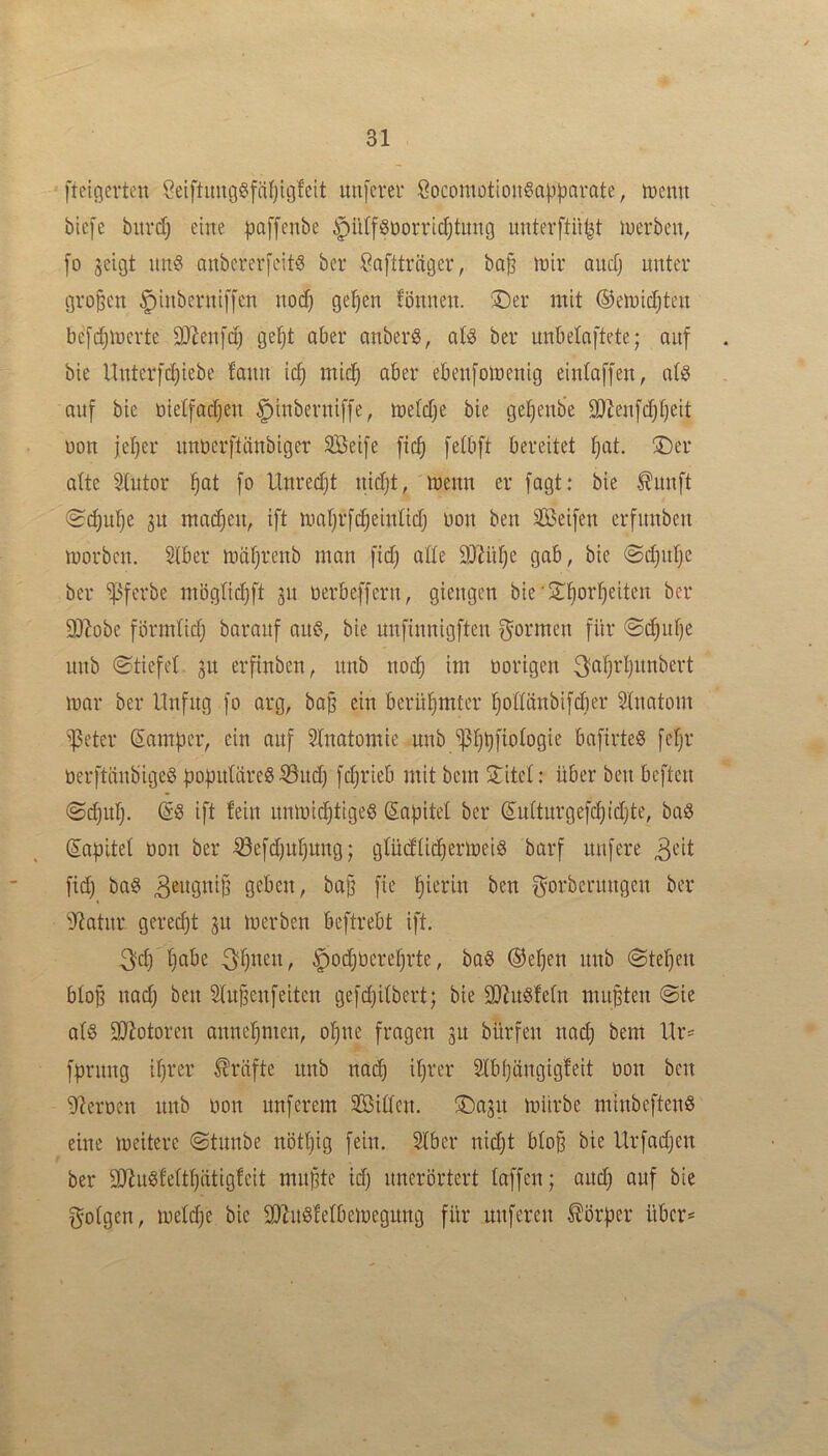 ftcicicrten ÖeiftuugSfäfjigfeit unfcver SocomütioitSapparate, tnemt biefe burdj eine paffenbe ipü(f^üovricf)timg unterftü^t inerbeu, fo jeigt im§ anbererfcit^ ber iOaftträger, ba§ mir aucTj unter großen ^inberniffcn noc^ ge^en tonnen. !Der mit ©emictjten befdjmerte 9}Jen[d) ge^t aber anberS, ate ber unbetnftete; auf bie Unterfd)iebe fann id) mic^ aber ebenfomenig eintaffen, ats auf bie üietfadjen ^inberniffe, metdje bie getjenb'e 9)tenfd)t)eit oon jeljer nnberftilnbiger Seife ftc^ fetbft bereitet ^at. ®er alte Stutor fiat fo Unredjt nidjt, menn er fagt: bie ^unft (Scfju^e SU mad^en, ift mafjrfc^eintidj oon ben Seifen erfnnben morben. Stber mäfjrenb man fid) atte DJtütje gab, bie ©djntje ber '»Pferbe mbgticf)ft gu oerbeffern, giengen bie'^iT^or^eiten ber SD^obe förmtidj baraitf au§, bie unfinnigften f^otmen für @(^uf)e unb ©tiefet, gu erfinben, nnb noc^ im öorigen ^fitjrtinnbert mar ber Unfug fo arg, ba§ ein berühmter tjottünbifdier Stnatom ^eter Samper, ein auf Stnatomie unb ^tjbfiotogie bafirteS fe^r üerftiinbigeS poputäreS ^ud) fdjrieb mit bem 2:itet: über ben beften ©djuf). (SS ift fein nnmidjtigeS (Sapitet ber (Sutturgefcfjidjte, ba6 Sapitet tion ber ^efdjutjung; gtüdtic^ermeiö barf nufere ^eit fid) baö geben, ba^ fie hierin ben gorberungen ber ^Jtatnr gered)t gu merben beftrebt ift. 3?d) tjabe 3§nen, §od)Oeret)rte, baö ®e^en nnb ©tet)en btop na(^ ben Stn^enfeiten gefct)itbert; bie 3)Zn§!etn muBten ©ie at§ SQfotoren annet)men, ol^ne fragen gn bürfen nad) bem Ur^ fprimg it)rer Kräfte unb nai^ itjrer 2tb()ängtgfeit öon ben 9?erocn nnb oon nuferem Sitten. ®agn mürbe minbeftenö eine meitere ©tunbe nöttjig fein. 2tber nidjt bto^ bie Urfadjen ber SÖ^ugfett^iitigfeit miiBte id) nnerörtert taffen; and) auf bie gotgen, metdje bie 2JJn6fetbemegung für nuferen Körper über*