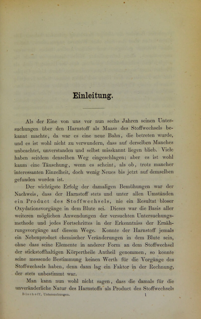 Einleitung. Als der Eine von uns vor nun sechs Jahren seinen Unter- suchungen über den Harnstoff als Maass des Stoffwechsels be- kannt machte, da war es eine neue Bahn, die beti’eten wurde, und es ist wohl nicht zu verwundern, dass auf derselben Manches unbeachtet, unverstanden und selbst misskannt liegen blieb. Viele haben seitdem denselben Weg eingeschlagen; aber es ist wohl kaum eine Täuschung, wenn es scheint, als ob, trotz mancher interessanten Einzelheit, doch wenig Neues bis jetzt auf demselben gefunden worden ist. Der wichtigste Erfolg der damaligen Bemühungen war der Nachweis, dass der Harnstoff stets und unter allen Umständen ein Product des Stoffwechsels, nie ein Resultat bloser Oxydationsvorgänge in dem Blute sei. Dieses war die Basis aller weiteren möglichen Anwendungen der versuchten Untersuchungs- methode und jedes Fortschrittes in der Erkenntniss der Ernäh- rungsvorgänge auf diesem Wege. Konnte der Harnstoff jemals ein Nebenproduct chemischer Veränderungen in dem Blute sein, ohne dass seine Elemente in anderer Form an dem Stoffwechsel der stickstoffhaltigen Körpertheile Antheil genommen, so konnte seine messende Bestimmung keinen Werth für die Vorgänge des Stoffwechsels haben, denn dann lag ein Faktor in der Rechnung, der stets unbestimmt war. Man kann nun wohl nicht sagen, dass die damals für die unveränderliche Natur des Harnstoffs als Product des Stoffwechsels