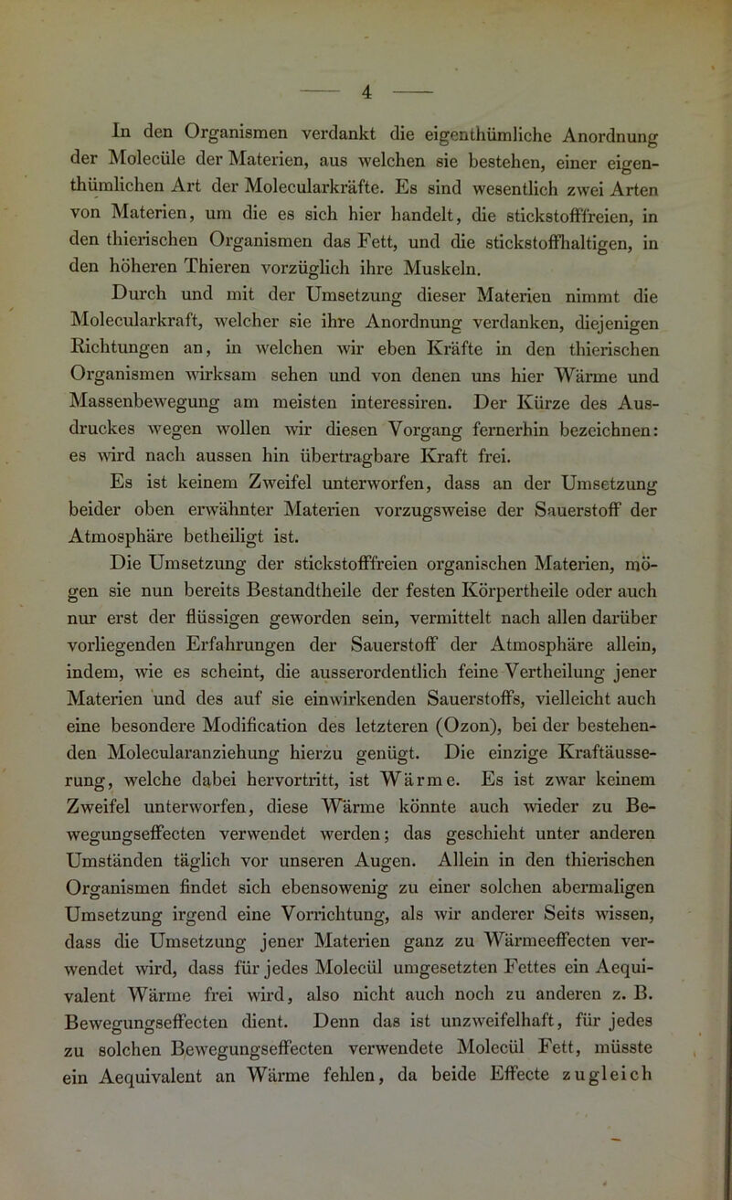 In den Organismen verdankt die eigenthümliche Anordnung der Molecüle der Materien, aus welchen sie bestehen, einer eigen- tümlichen Art der Molecularkräfte. Es sind wesentlich zwei Arten von Materien, um die es sich hier handelt, die stickstofffreien, in den tierischen Organismen das Fett, und die stickstoffhaltigen, in den höheren Thieren vorzüglich ihre Muskeln. Durch und mit der Umsetzung dieser Materien nimmt die Molecularkraft, welcher sie ihre Anordnung verdanken, diejenigen Richtungen an, in welchen wir eben Kräfte in den tierischen Organismen wirksam sehen und von denen uns hier Wärme und Massenbewegung am meisten interessiren. Der Kürze des Aus- druckes wegen wollen wir diesen Vorgang fernerhin bezeichnen: es wird nach aussen hin übertragbare Kraft frei. Es ist keinem Zweifel unterworfen, dass an der Umsetzung beider oben erwähnter Materien vorzugsweise der Sauerstoff der Atmosphäre betheiligt ist. Die Umsetzung der stickstofffreien organischen Materien, mö- gen sie nun bereits Bestandteile der festen Körperteile oder auch nur erst der flüssigen geworden sein, vermittelt nach allen darüber vorliegenden Erfahrungen der Sauerstoff der Atmosphäre allein, indem, wie es scheint, die ausserordentlich feine Verteilung jener Materien und des auf sie einwirkenden Sauerstoffs, vielleicht auch eine besondere Modification des letzteren (Ozon), bei der bestehen- den Molecularanziehung hierzu genügt. Die einzige Kraftäusse- rung, welche dabei hervortritt, ist Wärme. Es ist zwar keinem Zweifel unterworfen, diese Wärme könnte auch wieder zu Be- wegungseffecten verwendet werden; das geschieht unter anderen Umständen täglich vor unseren Augen. Allein in den tierischen Organismen findet sich ebensowenig zu einer solchen abermaligen Umsetzung irgend eine Vorrichtung, als wir anderer Seits wissen, dass die Umsetzung jener Materien ganz zu Wärmeeffecten ver- wendet wird, dass für jedes Molecül umgesetzten Fettes ein Aequi- valent Wärme frei wird, also nicht auch noch zu anderen z. B. Bewegungseffecten dient. Denn das ist unzweifelhaft, für jedes zu solchen Bewegungseffecten verwendete Molecül Fett, müsste ein Aequivalent an Wärme fehlen, da beide Effecte zugleich